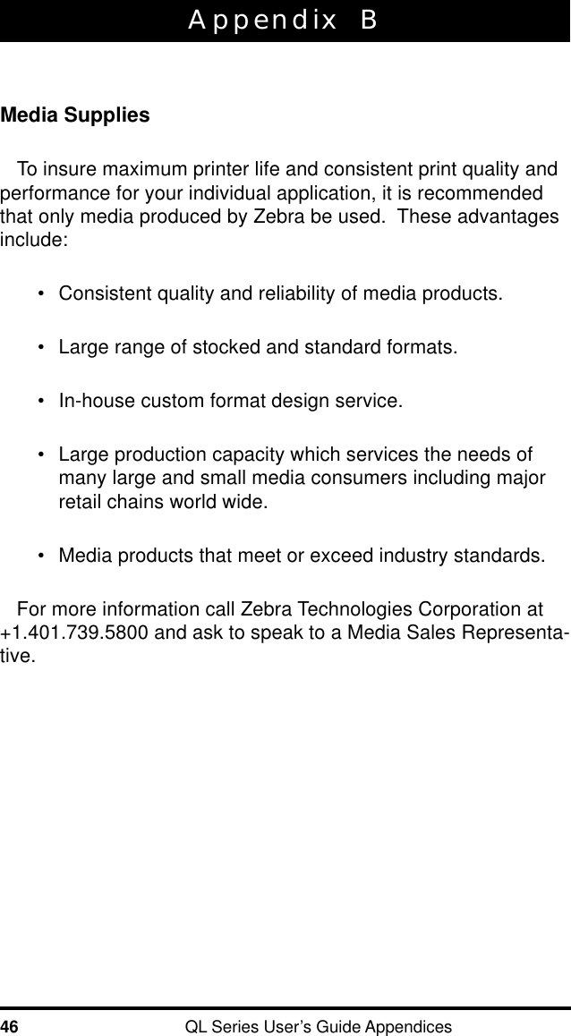 46 QL Series User’s Guide AppendicesAppendix  BMedia SuppliesTo insure maximum printer life and consistent print quality andperformance for your individual application, it is recommendedthat only media produced by Zebra be used.  These advantagesinclude:•Consistent quality and reliability of media products.•Large range of stocked and standard formats.•In-house custom format design service.•Large production capacity which services the needs ofmany large and small media consumers including majorretail chains world wide.•Media products that meet or exceed industry standards.For more information call Zebra Technologies Corporation at+1.401.739.5800 and ask to speak to a Media Sales Representa-tive.