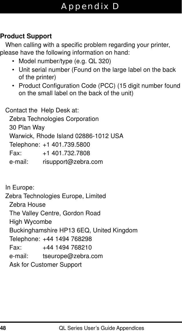 48 QL Series User’s Guide AppendicesAppendix DProduct SupportWhen calling with a specific problem regarding your printer,please have the following information on hand:•Model number/type (e.g. QL 320)•Unit serial number (Found on the large label on the backof the printer)•Product Configuration Code (PCC) (15 digit number foundon the small label on the back of the unit)Contact the  Help Desk at:Zebra Technologies Corporation30 Plan WayWarwick, Rhode Island 02886-1012 USATelephone: +1 401.739.5800Fax: +1 401.732.7808e-mail: risupport@zebra.comIn Europe:Zebra Technologies Europe, LimitedZebra HouseThe Valley Centre, Gordon RoadHigh WycombeBuckinghamshire HP13 6EQ, United KingdomTelephone: +44 1494 768298Fax: +44 1494 768210e-mail: tseurope@zebra.comAsk for Customer Support