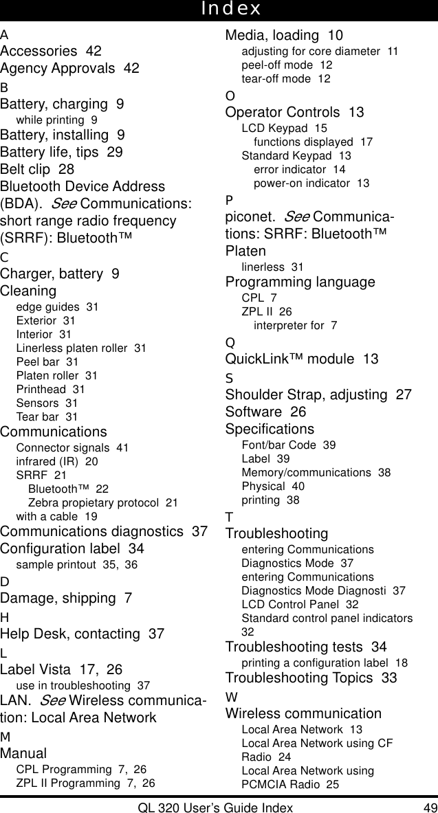 QL 320 User’s Guide Index 49IndexAAccessories  42Agency Approvals  42BBattery, charging  9while printing  9Battery, installing  9Battery life, tips  29Belt clip  28Bluetooth Device Address(BDA).See Communications:short range radio frequency(SRRF): Bluetooth™CCharger, battery  9Cleaningedge guides  31Exterior  31Interior  31Linerless platen roller  31Peel bar  31Platen roller  31Printhead  31Sensors  31Tear bar  31CommunicationsConnector signals  41infrared (IR)  20SRRF  21Bluetooth™  22Zebra propietary protocol  21with a cable  19Communications diagnostics  37Configuration label  34sample printout  35, 36DDamage, shipping  7HHelp Desk, contacting  37LLabel Vista  17, 26use in troubleshooting  37LAN.See Wireless communica-tion: Local Area NetworkMManualCPL Programming  7, 26ZPL II Programming  7, 26Media, loading  10adjusting for core diameter  11peel-off mode  12tear-off mode  12OOperator Controls  13LCD Keypad  15functions displayed  17Standard Keypad  13error indicator  14power-on indicator  13Ppiconet.See Communica-tions: SRRF: Bluetooth™Platenlinerless  31Programming languageCPL  7ZPL II  26interpreter for  7QQuickLink™ module  13SShoulder Strap, adjusting  27Software  26SpecificationsFont/bar Code  39Label  39Memory/communications  38Physical  40printing  38TTroubleshootingentering CommunicationsDiagnostics Mode  37entering CommunicationsDiagnostics Mode Diagnosti  37LCD Control Panel  32Standard control panel indicators32Troubleshooting tests  34printing a configuration label  18Troubleshooting Topics  33WWireless communicationLocal Area Network  13Local Area Network using CFRadio  24Local Area Network usingPCMCIA Radio  25