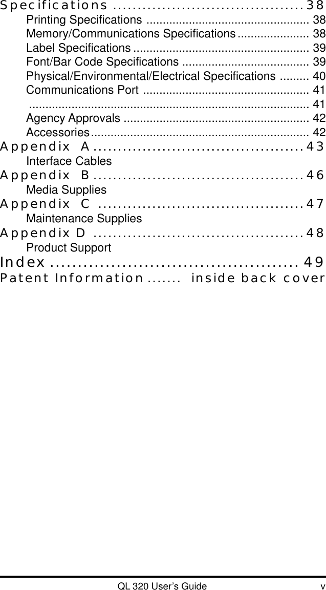 QL 320 User’s Guide vSpecifications .......................................38Printing Specifications .................................................. 38Memory/Communications Specifications...................... 38Label Specifications ...................................................... 39Font/Bar Code Specifications ....................................... 39Physical/Environmental/Electrical Specifications ......... 40Communications Port ................................................... 41...................................................................................... 41Agency Approvals ......................................................... 42Accessories................................................................... 42Appendix  A...........................................43Interface CablesAppendix  B...........................................46Media SuppliesAppendix  C ..........................................47Maintenance SuppliesAppendix D ...........................................48Product SupportIndex ............................................. 49Patent Information .......  inside back cover