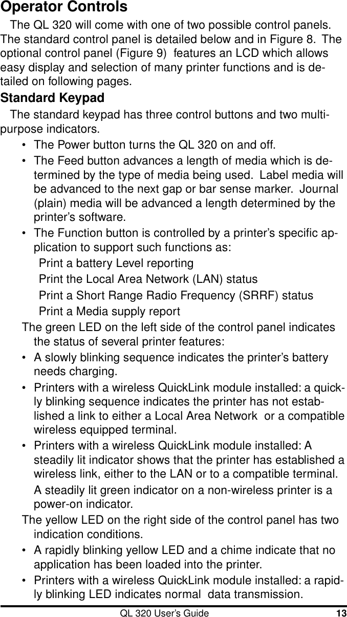 QL 320 User’s Guide 13Operator ControlsThe QL 320 will come with one of two possible control panels.The standard control panel is detailed below and in Figure 8.  Theoptional control panel (Figure 9)  features an LCD which allowseasy display and selection of many printer functions and is de-tailed on following pages.Standard KeypadThe standard keypad has three control buttons and two multi-purpose indicators.•The Power button turns the QL 320 on and off.•The Feed button advances a length of media which is de-termined by the type of media being used.  Label media willbe advanced to the next gap or bar sense marker.  Journal(plain) media will be advanced a length determined by theprinter’s software.•The Function button is controlled by a printer’s specific ap-plication to support such functions as:Print a battery Level reportingPrint the Local Area Network (LAN) statusPrint a Short Range Radio Frequency (SRRF) statusPrint a Media supply reportThe green LED on the left side of the control panel indicatesthe status of several printer features:•A slowly blinking sequence indicates the printer’s batteryneeds charging.•Printers with a wireless QuickLink module installed: a quick-ly blinking sequence indicates the printer has not estab-lished a link to either a Local Area Network  or a compatiblewireless equipped terminal.•Printers with a wireless QuickLink module installed: Asteadily lit indicator shows that the printer has established awireless link, either to the LAN or to a compatible terminal.A steadily lit green indicator on a non-wireless printer is apower-on indicator.The yellow LED on the right side of the control panel has twoindication conditions.•A rapidly blinking yellow LED and a chime indicate that noapplication has been loaded into the printer.•Printers with a wireless QuickLink module installed: a rapid-ly blinking LED indicates normal  data transmission.