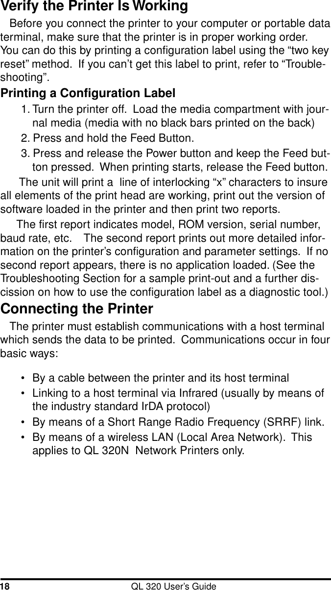 18 QL 320 User’s GuideVerify the Printer Is WorkingBefore you connect the printer to your computer or portable dataterminal, make sure that the printer is in proper working order.You can do this by printing a configuration label using the “two keyreset” method.  If you can’t get this label to print, refer to “Trouble-shooting”.Printing a Configuration Label1. Turn the printer off.  Load the media compartment with jour-nal media (media with no black bars printed on the back)2. Press and hold the Feed Button.3. Press and release the Power button and keep the Feed but-ton pressed.  When printing starts, release the Feed button. The unit will print a  line of interlocking “x” characters to insureall elements of the print head are working, print out the version ofsoftware loaded in the printer and then print two reports.The first report indicates model, ROM version, serial number,baud rate, etc.    The second report prints out more detailed infor-mation on the printer’s configuration and parameter settings.  If nosecond report appears, there is no application loaded. (See theTroubleshooting Section for a sample print-out and a further dis-cission on how to use the configuration label as a diagnostic tool.)Connecting the PrinterThe printer must establish communications with a host terminalwhich sends the data to be printed.  Communications occur in fourbasic ways:•By a cable between the printer and its host terminal•Linking to a host terminal via Infrared (usually by means ofthe industry standard IrDA protocol)•By means of a Short Range Radio Frequency (SRRF) link.•By means of a wireless LAN (Local Area Network).  Thisapplies to QL 320N  Network Printers only.