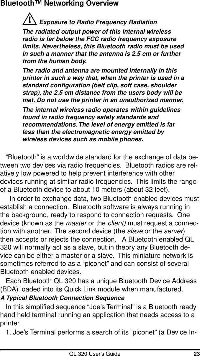 QL 320 User’s Guide 23Bluetooth™ Networking Overview Exposure to Radio Frequency RadiationThe radiated output power of this internal wirelessradio is far below the FCC radio frequency exposurelimits. Nevertheless, this Bluetooth radio must be usedin such a manner that the antenna is 2.5 cm or furtherfrom the human body.The radio and antenna are mounted internally in thisprinter in such a way that, when the printer is used in astandard configuration (belt clip, soft case, shoulderstrap), the 2.5 cm distance from the users body will bemet. Do not use the printer in an unauthorized manner.The internal wireless radio operates within guidelinesfound in radio frequency safety standards andrecommendations. The level of energy emitted is farless than the electromagnetic energy emitted bywireless devices such as mobile phones.“Bluetooth” is a worldwide standard for the exchange of data be-tween two devices via radio frequencies.  Bluetooth radios are rel-atively low powered to help prevent interference with otherdevices running at similar radio frequencies.  This limits the rangeof a Bluetooth device to about 10 meters (about 32 feet).  In order to exchange data, two Bluetooth enabled devices mustestablish a connection.  Bluetooth software is always running inthe background, ready to respond to connection requests.  Onedevice (known as the master or the client) must request a connec-tion with another.  The second device (the slave or the server)then accepts or rejects the connection.   A Bluetooth enabled QL320 will normally act as a slave, but in theory any Bluetooth de-vice can be either a master or a slave.  This miniature network issometimes referred to as a “piconet” and can consist of severalBluetooth enabled devices.Each Bluetooth QL 320 has a unique Bluetooth Device Address(BDA) loaded into its Quick Link module when manufactured.A Typical Bluetooth Connection SequenceIn this simplified sequence “Joe’s Terminal” is a Bluetooth readyhand held terminal running an application that needs access to aprinter.1. Joe’s Terminal performs a search of its “piconet” (a Device In-