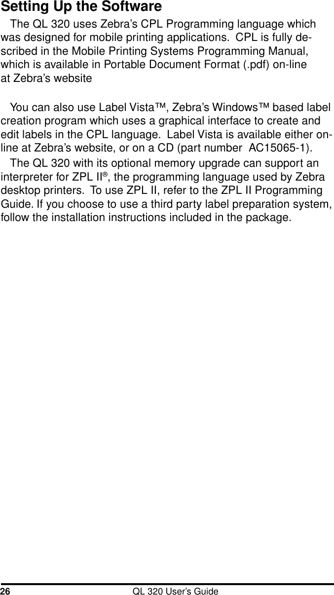 26 QL 320 User’s GuideSetting Up the SoftwareThe QL 320 uses Zebra’s CPL Programming language whichwas designed for mobile printing applications.  CPL is fully de-scribed in the Mobile Printing Systems Programming Manual,which is available in Portable Document Format (.pdf) on-line at Zebra’s websiteYou can also use Label Vista™, Zebra’s Windows™ based labelcreation program which uses a graphical interface to create andedit labels in the CPL language.  Label Vista is available either on-line at Zebra’s website, or on a CD (part number  AC15065-1).The QL 320 with its optional memory upgrade can support aninterpreter for ZPL II®, the programming language used by Zebradesktop printers.  To use ZPL II, refer to the ZPL II ProgrammingGuide. If you choose to use a third party label preparation system,follow the installation instructions included in the package.