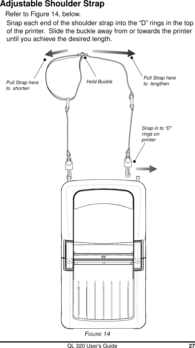 QL 320 User’s Guide 27Adjustable Shoulder StrapRefer to Figure 14, below.Snap each end of the shoulder strap into the “D” rings in the topof the printer.  Slide the buckle away from or towards the printeruntil you achieve the desired length.FIGURE 14Hold Buckle Pull Strap hereto  lengthenPull Strap hereto  shortenSnap in to “D”rings onprinter