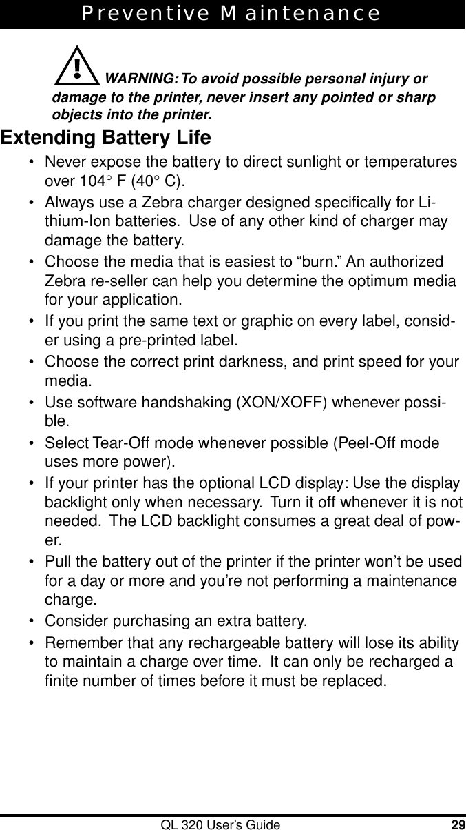 QL 320 User’s Guide 29Preventive Maintenance WARNING: To avoid possible personal injury ordamage to the printer, never insert any pointed or sharpobjects into the printer.Extending Battery Life•Never expose the battery to direct sunlight or temperaturesover 104∞ F (40∞ C).•Always use a Zebra charger designed specifically for Li-thium-Ion batteries.  Use of any other kind of charger maydamage the battery.•Choose the media that is easiest to “burn.” An authorizedZebra re-seller can help you determine the optimum mediafor your application.•If you print the same text or graphic on every label, consid-er using a pre-printed label.•Choose the correct print darkness, and print speed for yourmedia.•Use software handshaking (XON/XOFF) whenever possi-ble.•Select Tear-Off mode whenever possible (Peel-Off modeuses more power).•If your printer has the optional LCD display: Use the displaybacklight only when necessary.  Turn it off whenever it is notneeded.  The LCD backlight consumes a great deal of pow-er.•Pull the battery out of the printer if the printer won’t be usedfor a day or more and you’re not performing a maintenancecharge.•Consider purchasing an extra battery.•Remember that any rechargeable battery will lose its abilityto maintain a charge over time.  It can only be recharged afinite number of times before it must be replaced.
