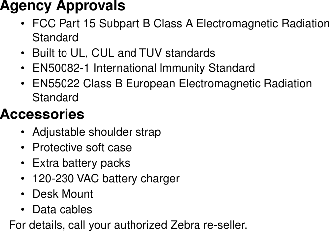 Agency Approvals•FCC Part 15 Subpart B Class A Electromagnetic RadiationStandard•Built to UL, CUL and TUV standards•EN50082-1 International lmmunity Standard•EN55022 Class B European Electromagnetic RadiationStandardAccessories•Adjustable shoulder strap•Protective soft case•Extra battery packs•120-230 VAC battery charger•Desk Mount•Data cablesFor details, call your authorized Zebra re-seller.