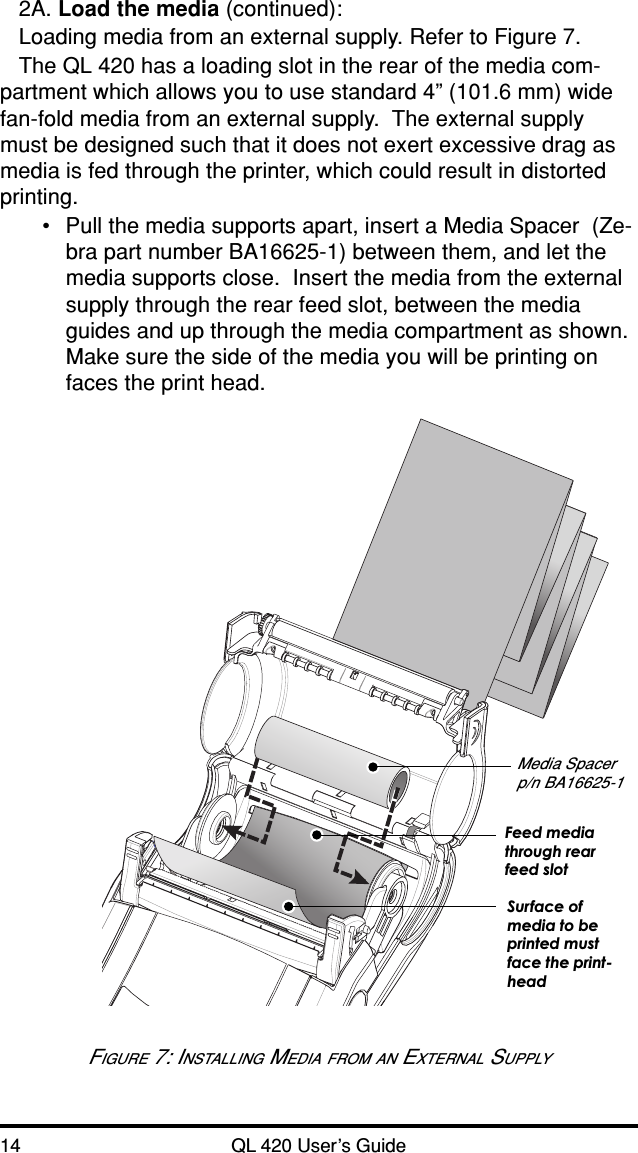 14 QL 420 User’s Guide2A. Load the media (continued):Loading media from an external supply. Refer to Figure 7.The QL 420 has a loading slot in the rear of the media com-partment which allows you to use standard 4” (101.6 mm) widefan-fold media from an external supply.  The external supplymust be designed such that it does not exert excessive drag asmedia is fed through the printer, which could result in distortedprinting.•Pull the media supports apart, insert a Media Spacer  (Ze-bra part number BA16625-1) between them, and let themedia supports close.  Insert the media from the externalsupply through the rear feed slot, between the mediaguides and up through the media compartment as shown.Make sure the side of the media you will be printing onfaces the print head.FIGURE 7: INSTALLING MEDIA FROM AN EXTERNAL SUPPLYMedia Spacerp/n BA16625-1Feed mediathrough rearfeed slotSurface ofmedia to beprinted mustface the print-head