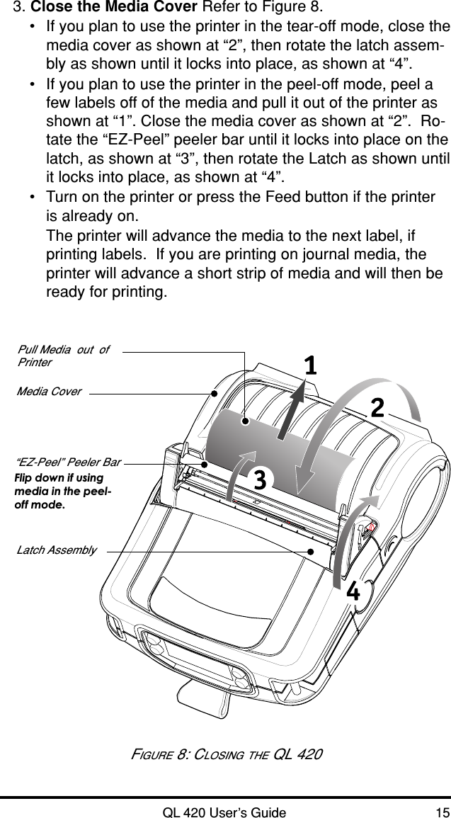 QL 420 User’s Guide 153. Close the Media Cover Refer to Figure 8.•If you plan to use the printer in the tear-off mode, close themedia cover as shown at “2”, then rotate the latch assem-bly as shown until it locks into place, as shown at “4”.•If you plan to use the printer in the peel-off mode, peel afew labels off of the media and pull it out of the printer asshown at “1”. Close the media cover as shown at “2”.  Ro-tate the “EZ-Peel” peeler bar until it locks into place on thelatch, as shown at “3”, then rotate the Latch as shown untilit locks into place, as shown at “4”.•Turn on the printer or press the Feed button if the printeris already on.The printer will advance the media to the next label, ifprinting labels.  If you are printing on journal media, theprinter will advance a short strip of media and will then beready for printing.Media Cover“EZ-Peel” Peeler BarFlip down if usingmedia in the peel-off mode.Latch AssemblyPull Media  out  ofPrinterFIGURE 8: CLOSING THE QL 420