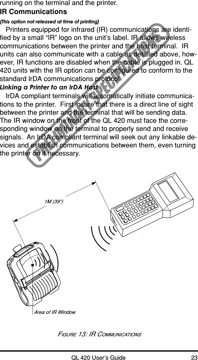 QL 420 User’s Guide 23PRELIMINARY SPECIFICATIONSrunning on the terminal and the printer.IR Communications(This option not released at time of printing)Printers equipped for infrared (IR) communications are identi-fied by a small “IR” logo on the unit’s label. IR allows wirelesscommunications between the printer and the host terminal.  IRunits can also communicate with a cable as detailed above, how-ever, IR functions are disabled when the cable is plugged in. QL420 units with the IR option can be configured to conform to thestandard IrDA communications protocolLinking a Printer to an IrDA HostIrDA compliant terminals will automatically initiate communica-tions to the printer.  First insure that there is a direct line of sightbetween the printer and the terminal that will be sending data.The IR window on the front of the QL 420 must face the corre-sponding window on the terminal to properly send and receivesignals.  An IrDA compliant terminal will seek out any linkable de-vices and establish communications between them, even turningthe printer on if necessary.FIGURE 13: IR COMMUNICATIONSArea of IR Window1M (39”)