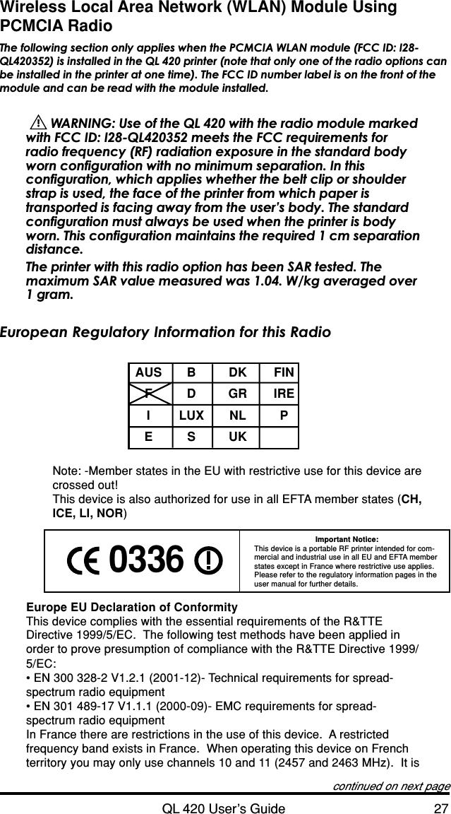 QL 420 User’s Guide 27Wireless Local Area Network (WLAN) Module UsingPCMCIA RadioThe following section only applies when the PCMCIA WLAN module (FCC ID: I28-QL420352) is installed in the QL 420 printer (note that only one of the radio options canbe installed in the printer at one time). The FCC ID number label is on the front of themodule and can be read with the module installed.  WARNING: Use of the QL 420 with the radio module markedwith FCC ID: I28-QL420352 meets the FCC requirements forradio frequency (RF) radiation exposure in the standard bodyworn configuration with no minimum separation. In thisconfiguration, which applies whether the belt clip or shoulderstrap is used, the face of the printer from which paper istransported is facing away from the user’s body. The standardconfiguration must always be used when the printer is bodyworn. This configuration maintains the required 1 cm separationdistance.The printer with this radio option has been SAR tested. Themaximum SAR value measured was 1.04. W/kg averaged over1 gram.European Regulatory Information for this RadioAUS B DK FINFDGRIREILUX NL PESUKNote: -Member states in the EU with restrictive use for this device arecrossed out!This device is also authorized for use in all EFTA member states (CH,ICE, LI, NOR)Important Notice:This device is a portable RF printer intended for com-mercial and industrial use in all EU and EFTA memberstates except in France where restrictive use applies.Please refer to the regulatory information pages in theuser manual for further details.Europe EU Declaration of ConformityThis device complies with the essential requirements of the R&amp;TTEDirective 1999/5/EC.  The following test methods have been applied inorder to prove presumption of compliance with the R&amp;TTE Directive 1999/5/EC:• EN 300 328-2 V1.2.1 (2001-12)- Technical requirements for spread-spectrum radio equipment• EN 301 489-17 V1.1.1 (2000-09)- EMC requirements for spread-spectrum radio equipmentIn France there are restrictions in the use of this device.  A restrictedfrequency band exists in France.  When operating this device on Frenchterritory you may only use channels 10 and 11 (2457 and 2463 MHz).  It iscontinued on next page 0336 