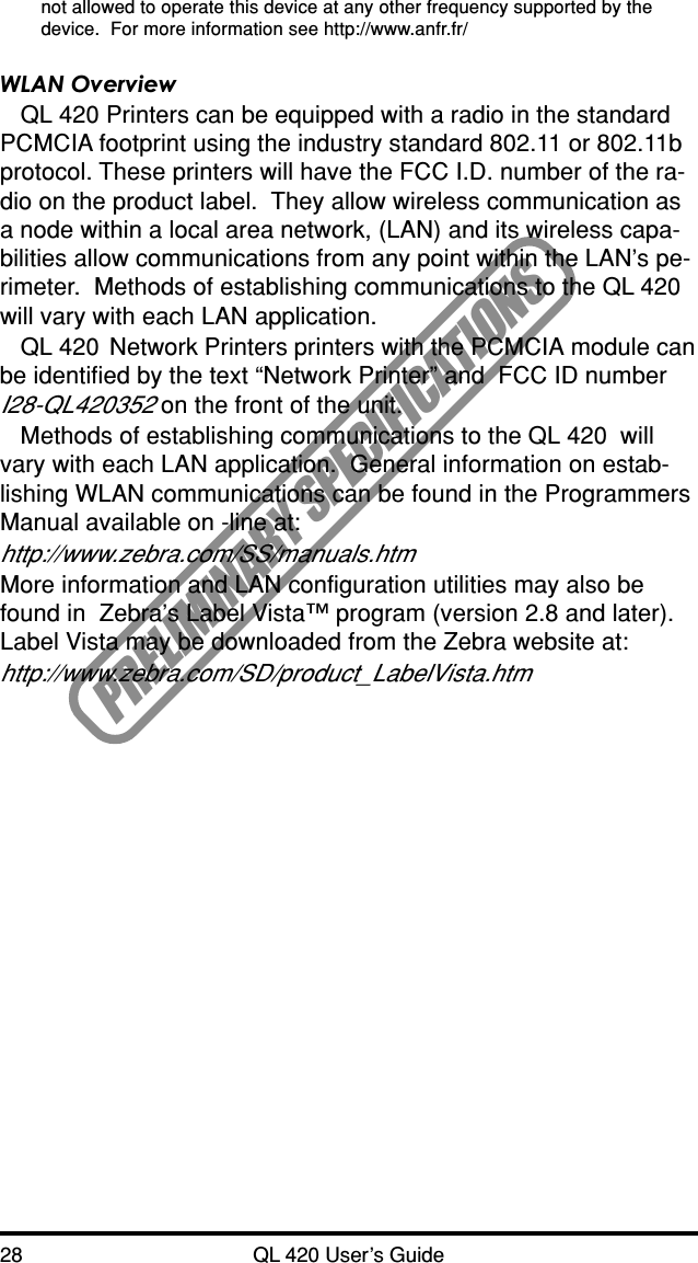 28 QL 420 User’s GuidePRELIMINARY SPECIFICATIONSnot allowed to operate this device at any other frequency supported by thedevice.  For more information see http://www.anfr.fr/WLAN OverviewQL 420 Printers can be equipped with a radio in the standardPCMCIA footprint using the industry standard 802.11 or 802.11bprotocol. These printers will have the FCC I.D. number of the ra-dio on the product label.  They allow wireless communication asa node within a local area network, (LAN) and its wireless capa-bilities allow communications from any point within the LAN’s pe-rimeter.  Methods of establishing communications to the QL 420will vary with each LAN application.QL 420  Network Printers printers with the PCMCIA module canbe identified by the text “Network Printer” and  FCC ID numberI28-QL420352 on the front of the unit.Methods of establishing communications to the QL 420  willvary with each LAN application.  General information on estab-lishing WLAN communications can be found in the ProgrammersManual available on -line at:http://www.zebra.com/SS/manuals.htmMore information and LAN configuration utilities may also befound in  Zebra’s Label Vista™ program (version 2.8 and later).Label Vista may be downloaded from the Zebra website at:http://www.zebra.com/SD/product_LabelVista.htm