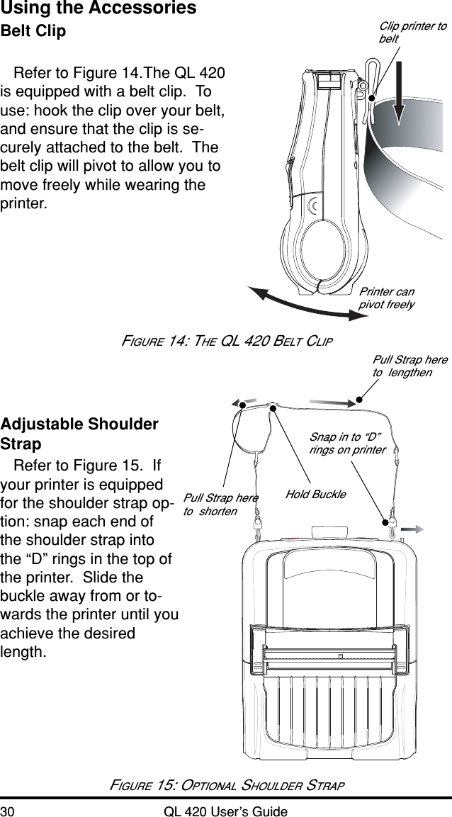 30 QL 420 User’s GuideUsing the AccessoriesBelt ClipRefer to Figure 14.The QL 420is equipped with a belt clip.  Touse: hook the clip over your belt,and ensure that the clip is se-curely attached to the belt.  Thebelt clip will pivot to allow you tomove freely while wearing theprinter.Adjustable ShoulderStrapRefer to Figure 15.  Ifyour printer is equippedfor the shoulder strap op-tion: snap each end ofthe shoulder strap intothe “D” rings in the top ofthe printer.  Slide thebuckle away from or to-wards the printer until youachieve the desiredlength.FIGURE 15: OPTIONAL SHOULDER STRAPHold BucklePull Strap hereto  lengthenPull Strap hereto  shortenSnap in to “D”rings on printerClip printer tobeltPrinter canpivot freelyFIGURE 14: THE QL 420 BELT CLIP