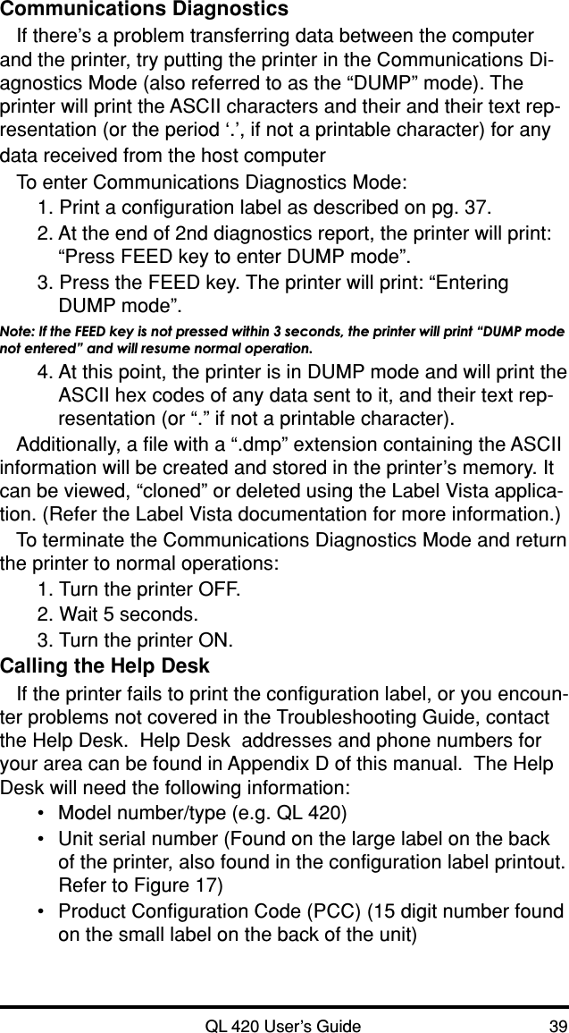 QL 420 User’s Guide 39Communications DiagnosticsIf there’s a problem transferring data between the computerand the printer, try putting the printer in the Communications Di-agnostics Mode (also referred to as the “DUMP” mode). Theprinter will print the ASCII characters and their and their text rep-resentation (or the period ‘.’, if not a printable character) for anydata received from the host computerTo enter Communications Diagnostics Mode:1. Print a configuration label as described on pg. 37.2. At the end of 2nd diagnostics report, the printer will print:“Press FEED key to enter DUMP mode”.3. Press the FEED key. The printer will print: “EnteringDUMP mode”.Note: If the FEED key is not pressed within 3 seconds, the printer will print “DUMP modenot entered” and will resume normal operation.4. At this point, the printer is in DUMP mode and will print theASCII hex codes of any data sent to it, and their text rep-resentation (or “.” if not a printable character).Additionally, a file with a “.dmp” extension containing the ASCIIinformation will be created and stored in the printer’s memory. Itcan be viewed, “cloned” or deleted using the Label Vista applica-tion. (Refer the Label Vista documentation for more information.)To terminate the Communications Diagnostics Mode and returnthe printer to normal operations:1. Turn the printer OFF.2. Wait 5 seconds.3. Turn the printer ON.Calling the Help DeskIf the printer fails to print the configuration label, or you encoun-ter problems not covered in the Troubleshooting Guide, contactthe Help Desk.  Help Desk  addresses and phone numbers foryour area can be found in Appendix D of this manual.  The HelpDesk will need the following information:•Model number/type (e.g. QL 420)•Unit serial number (Found on the large label on the backof the printer, also found in the configuration label printout.Refer to Figure 17)•Product Configuration Code (PCC) (15 digit number foundon the small label on the back of the unit)
