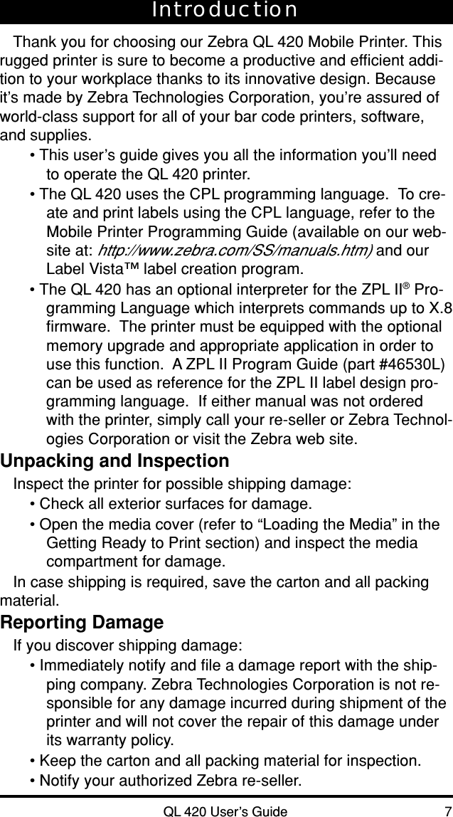QL 420 User’s Guide 7IntroductionThank you for choosing our Zebra QL 420 Mobile Printer. Thisrugged printer is sure to become a productive and efficient addi-tion to your workplace thanks to its innovative design. Becauseit’s made by Zebra Technologies Corporation, you’re assured ofworld-class support for all of your bar code printers, software,and supplies.• This user’s guide gives you all the information you’ll needto operate the QL 420 printer.• The QL 420 uses the CPL programming language.  To cre-ate and print labels using the CPL language, refer to theMobile Printer Programming Guide (available on our web-site at: http://www.zebra.com/SS/manuals.htm) and ourLabel Vista™ label creation program.• The QL 420 has an optional interpreter for the ZPL II® Pro-gramming Language which interprets commands up to X.8firmware.  The printer must be equipped with the optionalmemory upgrade and appropriate application in order touse this function.  A ZPL II Program Guide (part #46530L)can be used as reference for the ZPL II label design pro-gramming language.  If either manual was not orderedwith the printer, simply call your re-seller or Zebra Technol-ogies Corporation or visit the Zebra web site.Unpacking and InspectionInspect the printer for possible shipping damage:• Check all exterior surfaces for damage.• Open the media cover (refer to “Loading the Media” in theGetting Ready to Print section) and inspect the mediacompartment for damage.In case shipping is required, save the carton and all packingmaterial.Reporting DamageIf you discover shipping damage:• Immediately notify and file a damage report with the ship-ping company. Zebra Technologies Corporation is not re-sponsible for any damage incurred during shipment of theprinter and will not cover the repair of this damage underits warranty policy.• Keep the carton and all packing material for inspection.• Notify your authorized Zebra re-seller.