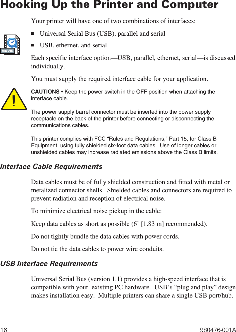 Hooking Up the Printer and ComputerYour printer will have one of two combinations of interfaces:■Universal Serial Bus (USB), parallel and serial■USB, ethernet, and serialEach specific interface option—USB, parallel, ethernet, serial—is discussedindividually.You must supply the required interface cable for your application.CAUTIONS • Keep the power switch in the OFF position when attaching theinterface cable.The power supply barrel connector must be inserted into the power supplyreceptacle on the back of the printer before connecting or disconnecting thecommunications cables.This printer complies with FCC “Rules and Regulations,” Part 15, for Class BEquipment, using fully shielded six-foot data cables.  Use of longer cables orunshielded cables may increase radiated emissions above the Class B limits.Interface Cable RequirementsData cables must be of fully shielded construction and fitted with metal ormetalized connector shells.  Shielded cables and connectors are required toprevent radiation and reception of electrical noise.To minimize electrical noise pickup in the cable:Keep data cables as short as possible (6’ [1.83 m] recommended).Do not tightly bundle the data cables with power cords.Do not tie the data cables to power wire conduits.USB Interface RequirementsUniversal Serial Bus (version 1.1) provides a high-speed interface that iscompatible with your  existing PC hardware.  USB’s “plug and play” designmakes installation easy.  Multiple printers can share a single USB port/hub.16 980476-001AMOVIE