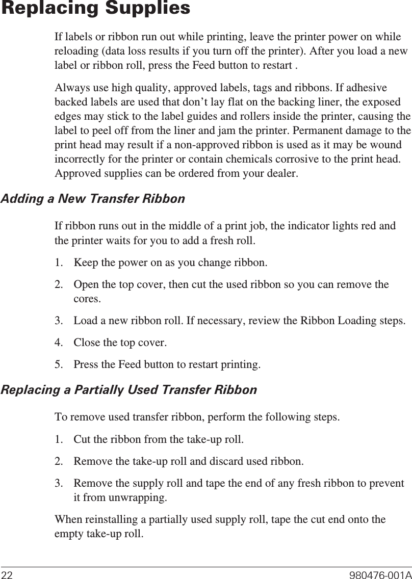Replacing SuppliesIf labels or ribbon run out while printing, leave the printer power on whilereloading (data loss results if you turn off the printer). After you load a newlabel or ribbon roll, press the Feed button to restart .Always use high quality, approved labels, tags and ribbons. If adhesivebacked labels are used that don’t lay flat on the backing liner, the exposededges may stick to the label guides and rollers inside the printer, causing thelabel to peel off from the liner and jam the printer. Permanent damage to theprint head may result if a non-approved ribbon is used as it may be woundincorrectly for the printer or contain chemicals corrosive to the print head.Approved supplies can be ordered from your dealer.Adding a New Transfer RibbonIf ribbon runs out in the middle of a print job, the indicator lights red andthe printer waits for you to add a fresh roll.1. Keep the power on as you change ribbon.2. Open the top cover, then cut the used ribbon so you can remove thecores.3. Load a new ribbon roll. If necessary, review the Ribbon Loading steps.4. Close the top cover.5. Press the Feed button to restart printing.Replacing a Partially Used Transfer RibbonTo remove used transfer ribbon, perform the following steps.1. Cut the ribbon from the take-up roll.2. Remove the take-up roll and discard used ribbon.3. Remove the supply roll and tape the end of any fresh ribbon to preventit from unwrapping.When reinstalling a partially used supply roll, tape the cut end onto theempty take-up roll.22 980476-001A
