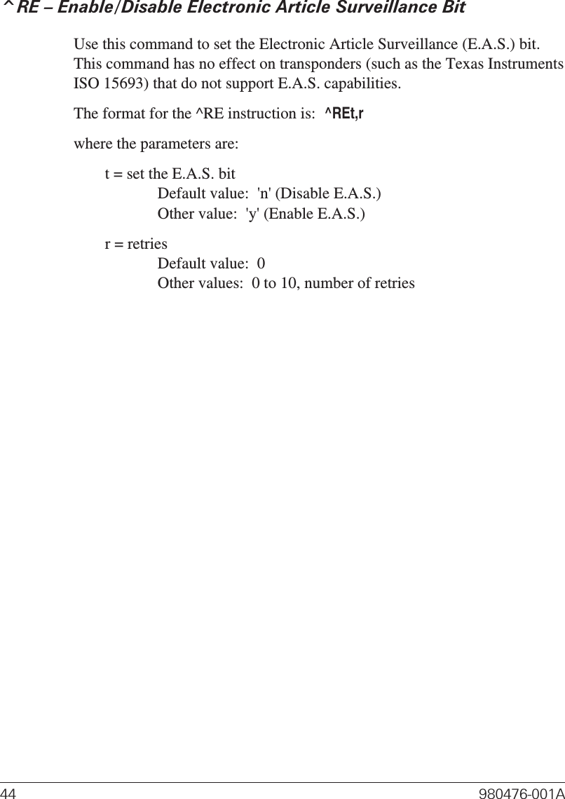 ^RE – Enable/Disable Electronic Article Surveillance BitUse this command to set the Electronic Article Surveillance (E.A.S.) bit.This command has no effect on transponders (such as the Texas InstrumentsISO 15693) that do not support E.A.S. capabilities.The format for the ^RE instruction is:^REt,rwhere the parameters are:t = set the E.A.S. bitDefault value:  &apos;n&apos; (Disable E.A.S.)Other value:  &apos;y&apos; (Enable E.A.S.)r = retriesDefault value:  0Other values:  0 to 10, number of retries44 980476-001A