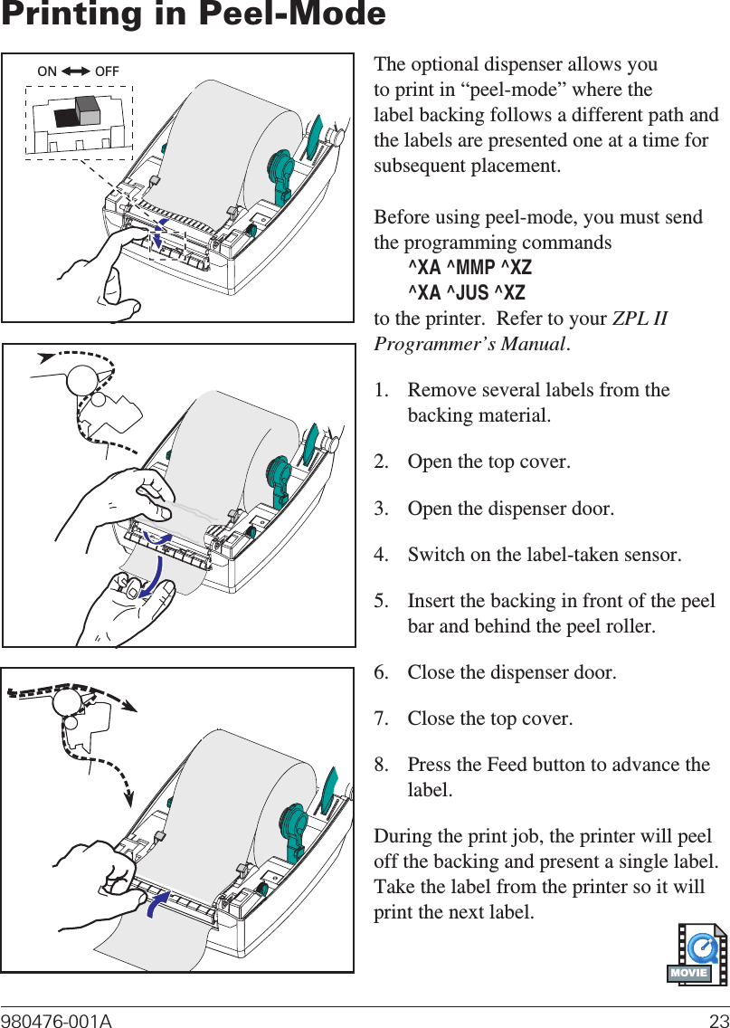 Printing in Peel-ModeThe optional dispenser allows youto print in “peel-mode” where thelabel backing follows a different path andthe labels are presented one at a time forsubsequent placement.Before using peel-mode, you must sendthe programming commands^XA ^MMP ^XZ^XA ^JUS ^XZto the printer.  Refer to your ZPL IIProgrammer’s Manual.1. Remove several labels from thebacking material.2. Open the top cover.3. Open the dispenser door.4. Switch on the label-taken sensor.5. Insert the backing in front of the peelbar and behind the peel roller.6. Close the dispenser door.7. Close the top cover.8. Press the Feed button to advance thelabel.During the print job, the printer will peeloff the backing and present a single label.Take the label from the printer so it willprint the next label.980476-001A 23ON OFFMOVIE