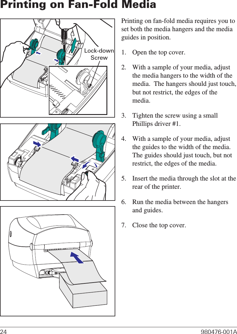 Printing on Fan-Fold MediaPrinting on fan-fold media requires you toset both the media hangers and the mediaguides in position.1. Open the top cover.2. With a sample of your media, adjustthe media hangers to the width of themedia.  The hangers should just touch,but not restrict, the edges of themedia.3. Tighten the screw using a smallPhillips driver #1.4. With a sample of your media, adjustthe guides to the width of the media.The guides should just touch, but notrestrict, the edges of the media.5. Insert the media through the slot at therear of the printer.6. Run the media between the hangersand guides.7. Close the top cover.24 980476-001ALock-downScrew