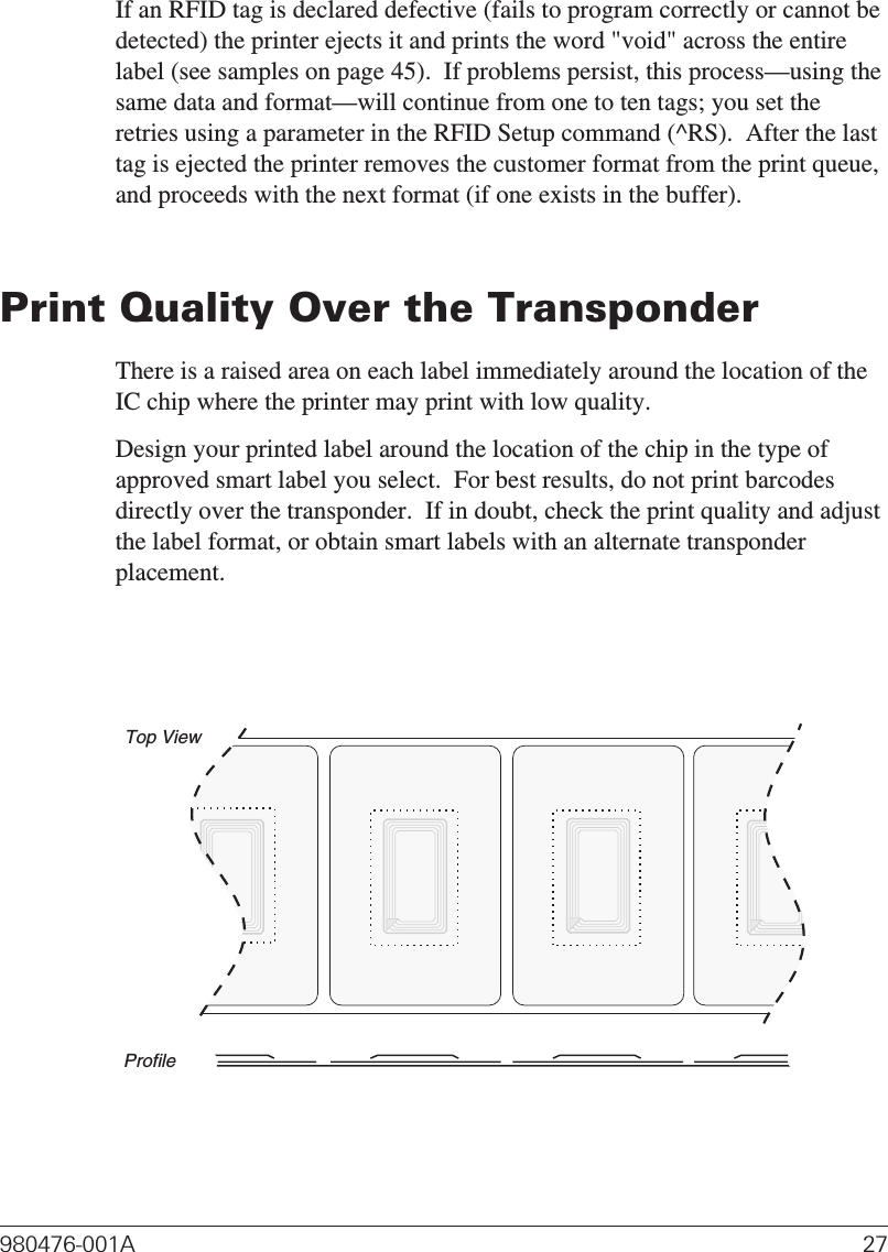 If an RFID tag is declared defective (fails to program correctly or cannot bedetected) the printer ejects it and prints the word &quot;void&quot; across the entirelabel (see samples on page 45).  If problems persist, this process—using thesame data and format—will continue from one to ten tags; you set theretries using a parameter in the RFID Setup command (^RS).  After the lasttag is ejected the printer removes the customer format from the print queue,and proceeds with the next format (if one exists in the buffer).Print Quality Over the TransponderThere is a raised area on each label immediately around the location of theIC chip where the printer may print with low quality.Design your printed label around the location of the chip in the type ofapproved smart label you select.  For best results, do not print barcodesdirectly over the transponder.  If in doubt, check the print quality and adjustthe label format, or obtain smart labels with an alternate transponderplacement.980476-001A 27Top ViewProfile