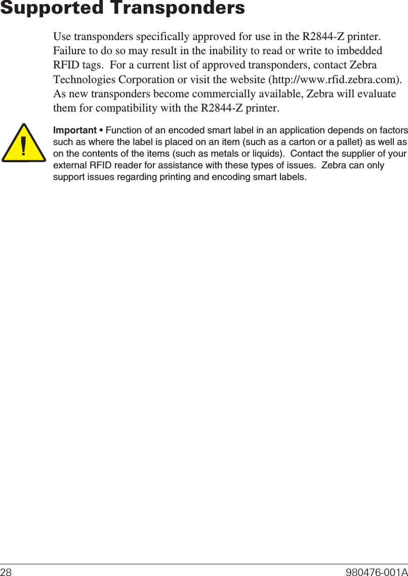 Supported TranspondersUse transponders specifically approved for use in the R2844-Z printer.Failure to do so may result in the inability to read or write to imbeddedRFID tags.  For a current list of approved transponders, contact ZebraTechnologies Corporation or visit the website (http://www.rfid.zebra.com).As new transponders become commercially available, Zebra will evaluatethem for compatibility with the R2844-Z printer.Important • Function of an encoded smart label in an application depends on factorssuch as where the label is placed on an item (such as a carton or a pallet) as well ason the contents of the items (such as metals or liquids).  Contact the supplier of yourexternal RFID reader for assistance with these types of issues.  Zebra can onlysupport issues regarding printing and encoding smart labels.28 980476-001A