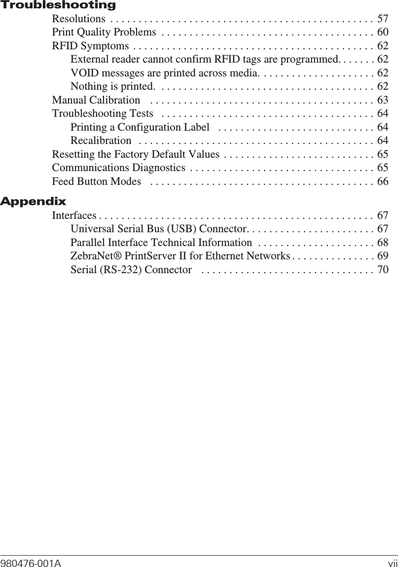TroubleshootingResolutions . . . . . . . . . . . . . . . . . . . . . . . . . . . . . . . . . . . . . . . . . . . . . . . 57Print Quality Problems . . . . . . . . . . . . . . . . . . . . . . . . . . . . . . . . . . . . . . 60RFID Symptoms . . . . . . . . . . . . . . . . . . . . . . . . . . . . . . . . . . . . . . . . . . . 62External reader cannot confirm RFID tags are programmed. . . . . . . 62VOID messages are printed across media. . . . . . . . . . . . . . . . . . . . . 62Nothing is printed. . . . . . . . . . . . . . . . . . . . . . . . . . . . . . . . . . . . . . . 62Manual Calibration . . . . . . . . . . . . . . . . . . . . . . . . . . . . . . . . . . . . . . . . 63Troubleshooting Tests . . . . . . . . . . . . . . . . . . . . . . . . . . . . . . . . . . . . . . 64Printing a Configuration Label . . . . . . . . . . . . . . . . . . . . . . . . . . . . 64Recalibration . . . . . . . . . . . . . . . . . . . . . . . . . . . . . . . . . . . . . . . . . . 64Resetting the Factory Default Values . . . . . . . . . . . . . . . . . . . . . . . . . . . 65Communications Diagnostics . . . . . . . . . . . . . . . . . . . . . . . . . . . . . . . . . 65Feed Button Modes . . . . . . . . . . . . . . . . . . . . . . . . . . . . . . . . . . . . . . . . 66AppendixInterfaces . . . . . . . . . . . . . . . . . . . . . . . . . . . . . . . . . . . . . . . . . . . . . . . . . 67Universal Serial Bus (USB) Connector. . . . . . . . . . . . . . . . . . . . . . . 67Parallel Interface Technical Information . . . . . . . . . . . . . . . . . . . . . 68ZebraNet® PrintServer II for Ethernet Networks . . . . . . . . . . . . . . . 69Serial (RS-232) Connector . . . . . . . . . . . . . . . . . . . . . . . . . . . . . . . 70980476-001A vii