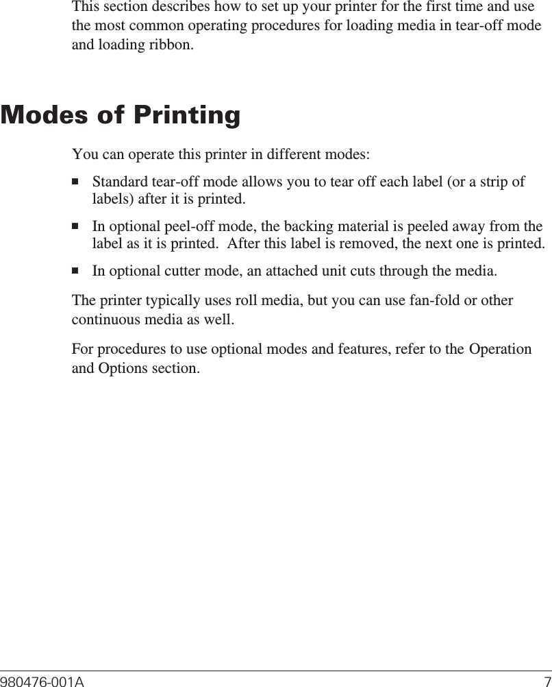 Getting StartedThis section describes how to set up your printer for the first time and usethe most common operating procedures for loading media in tear-off modeand loading ribbon.Modes of PrintingYou can operate this printer in different modes:■Standard tear-off mode allows you to tear off each label (or a strip oflabels) after it is printed.■In optional peel-off mode, the backing material is peeled away from thelabel as it is printed.  After this label is removed, the next one is printed.■In optional cutter mode, an attached unit cuts through the media.The printer typically uses roll media, but you can use fan-fold or othercontinuous media as well.For procedures to use optional modes and features, refer to the Operationand Options section.980476-001A 7