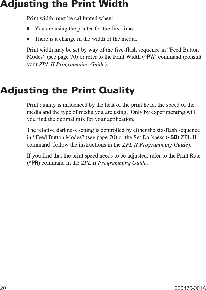 Adjusting the Print WidthPrint width must be calibrated when:■You are using the printer for the first time.■There is a change in the width of the media.Print width may be set by way of the five-flash sequence in “Feed ButtonModes” (see page 70) or refer to the Print Width (^PW) command (consultyour ZPL II Programming Guide).Adjusting the Print QualityPrint quality is influenced by the heat of the print head, the speed of themedia and the type of media you are using.  Only by experimenting willyou find the optimal mix for your application.The relative darkness setting is controlled by either the six-flash sequencein “Feed Button Modes” (see page 70) or the Set Darkness (~SD) ZPL IIcommand (follow the instructions in the ZPL II Programming Guide).If you find that the print speed needs to be adjusted, refer to the Print Rate(^PR) command in the ZPL II Programming Guide.20 980476-001A