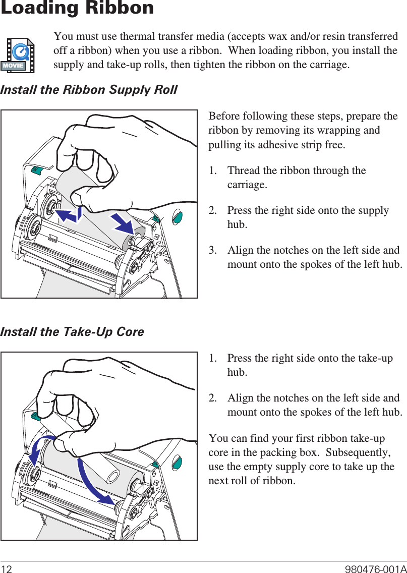Loading RibbonYou must use thermal transfer media (accepts wax and/or resin transferredoff a ribbon) when you use a ribbon.  When loading ribbon, you install thesupply and take-up rolls, then tighten the ribbon on the carriage.Install the Ribbon Supply RollBefore following these steps, prepare theribbon by removing its wrapping andpulling its adhesive strip free.1. Thread the ribbon through thecarriage.2. Press the right side onto the supplyhub.3. Align the notches on the left side andmount onto the spokes of the left hub.Install the Take-Up Core1. Press the right side onto the take-uphub.2. Align the notches on the left side andmount onto the spokes of the left hub.You can find your first ribbon take-upcore in the packing box.  Subsequently,use the empty supply core to take up thenext roll of ribbon.12 980476-001AMOVIE