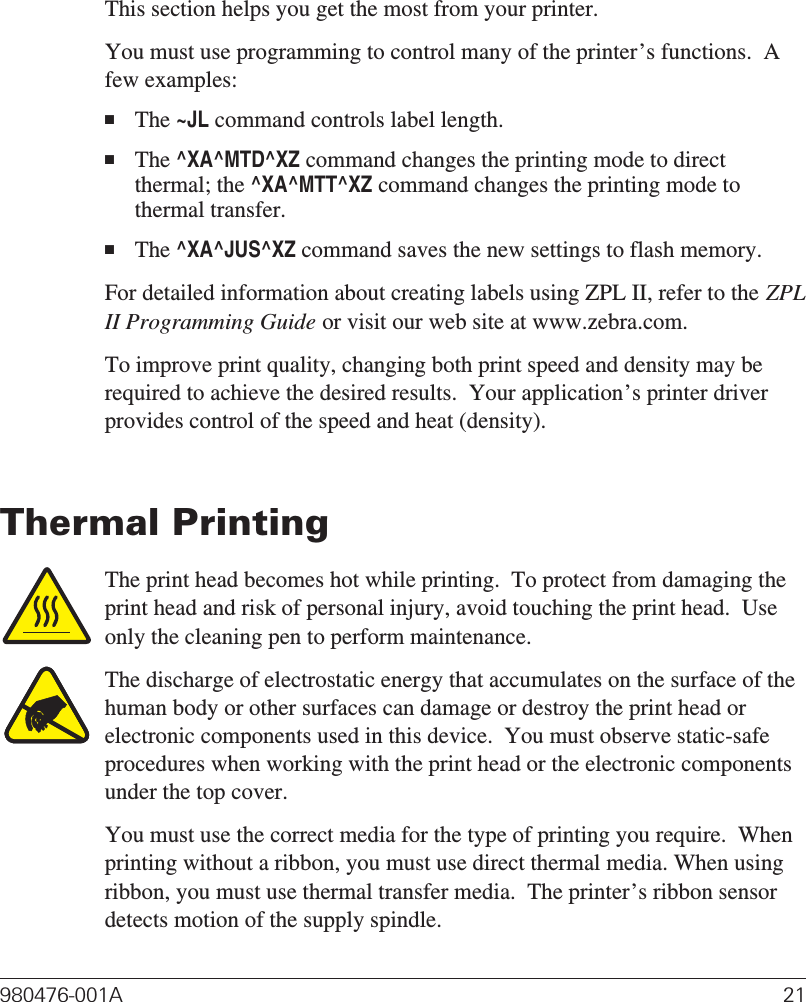 Operation &amp; OptionsThis section helps you get the most from your printer.You must use programming to control many of the printer’s functions.  Afew examples:■The~JLcommand controls label length.■The^XA^MTD^XZcommand changes the printing mode to directthermal; the^XA^MTT^XZcommand changes the printing mode tothermal transfer.■The^XA^JUS^XZcommand saves the new settings to flash memory.For detailed information about creating labels using ZPL II, refer to the ZPLII Programming Guide or visit our web site at www.zebra.com.To improve print quality, changing both print speed and density may berequired to achieve the desired results.  Your application’s printer driverprovides control of the speed and heat (density).Thermal PrintingThe print head becomes hot while printing.  To protect from damaging theprint head and risk of personal injury, avoid touching the print head.  Useonly the cleaning pen to perform maintenance.The discharge of electrostatic energy that accumulates on the surface of thehuman body or other surfaces can damage or destroy the print head orelectronic components used in this device.  You must observe static-safeprocedures when working with the print head or the electronic componentsunder the top cover.You must use the correct media for the type of printing you require.  Whenprinting without a ribbon, you must use direct thermal media. When usingribbon, you must use thermal transfer media.  The printer’s ribbon sensordetects motion of the supply spindle.980476-001A 21