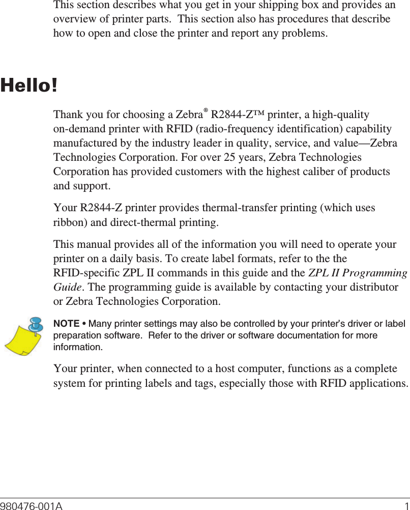 IntroductionThis section describes what you get in your shipping box and provides anoverview of printer parts.  This section also has procedures that describehow to open and close the printer and report any problems.Hello!Thank you for choosing a Zebra®R2844-Z™ printer, a high-qualityon-demand printer with RFID (radio-frequency identification) capabilitymanufactured by the industry leader in quality, service, and value—ZebraTechnologies Corporation. For over 25 years, Zebra TechnologiesCorporation has provided customers with the highest caliber of productsand support.Your R2844-Z printer provides thermal-transfer printing (which usesribbon) and direct-thermal printing.This manual provides all of the information you will need to operate yourprinter on a daily basis. To create label formats, refer to the theRFID-specific ZPL II commands in this guide and the ZPL II ProgrammingGuide. The programming guide is available by contacting your distributoror Zebra Technologies Corporation.NOTE • Many printer settings may also be controlled by your printer’s driver or labelpreparation software.  Refer to the driver or software documentation for moreinformation.Your printer, when connected to a host computer, functions as a completesystem for printing labels and tags, especially those with RFID applications.980476-001A 1