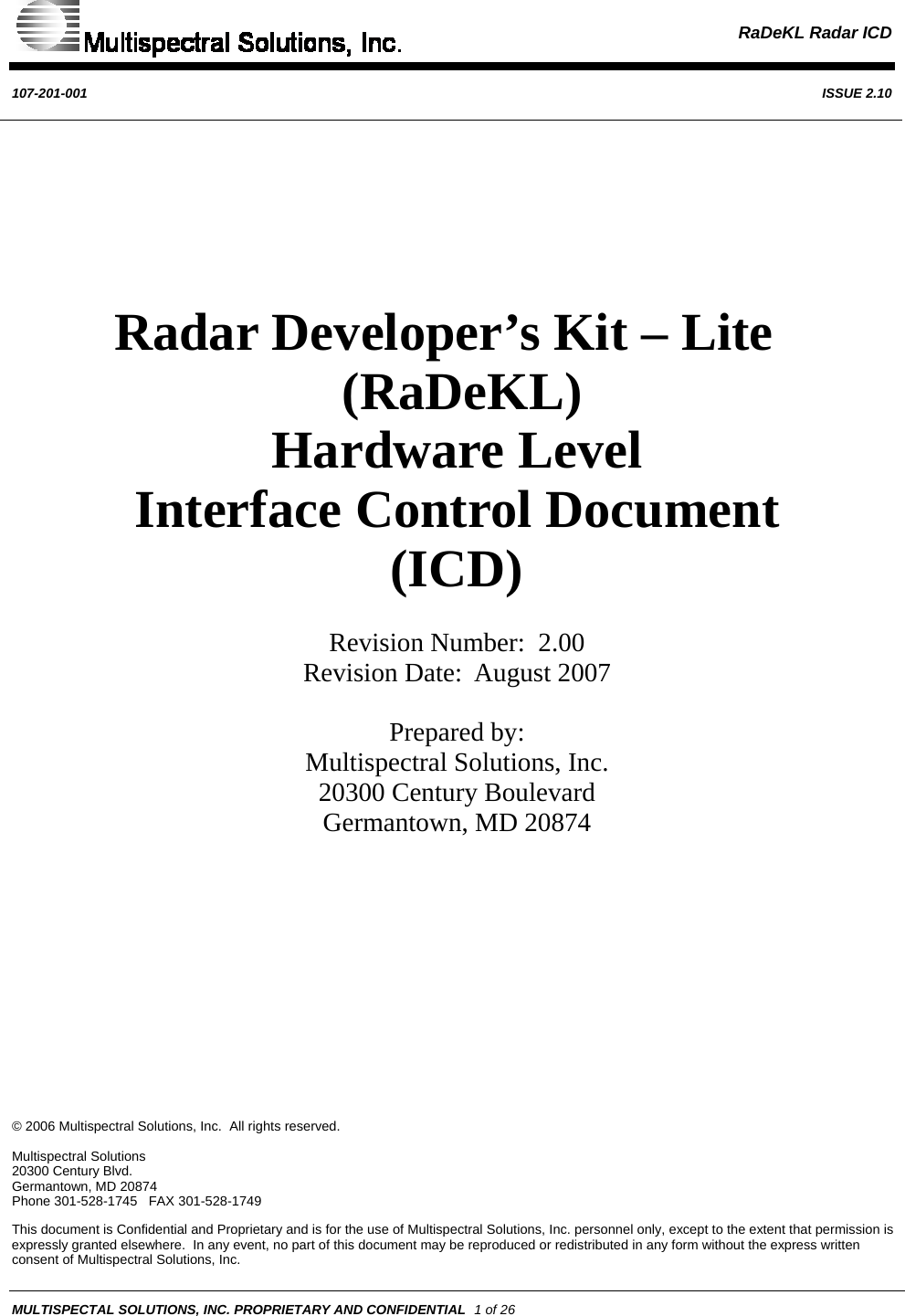  RaDeKL Radar ICD  107-201-001  ISSUE 2.10  © 2006 Multispectral Solutions, Inc.  All rights reserved.  Multispectral Solutions 20300 Century Blvd. Germantown, MD 20874 Phone 301-528-1745   FAX 301-528-1749 This document is Confidential and Proprietary and is for the use of Multispectral Solutions, Inc. personnel only, except to the extent that permission is expressly granted elsewhere.  In any event, no part of this document may be reproduced or redistributed in any form without the express written consent of Multispectral Solutions, Inc. MULTISPECTAL SOLUTIONS, INC. PROPRIETARY AND CONFIDENTIAL  1 of 26       Radar Developer’s Kit – Lite    (RaDeKL)  Hardware Level Interface Control Document  (ICD)   Revision Number:  2.00 Revision Date:  August 2007   Prepared by: Multispectral Solutions, Inc. 20300 Century Boulevard Germantown, MD 20874           