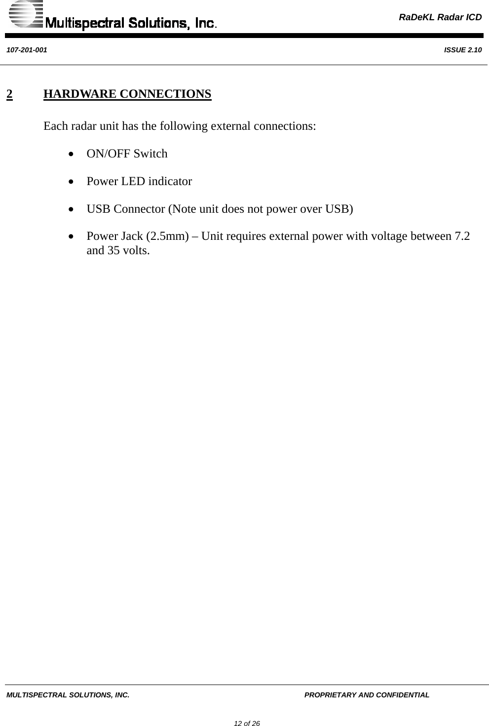  RaDeKL Radar ICD  107-201-001  ISSUE 2.10  MULTISPECTRAL SOLUTIONS, INC.       PROPRIETARY AND CONFIDENTIAL         12 of 26 2 HARDWARE CONNECTIONS Each radar unit has the following external connections: • ON/OFF Switch • Power LED indicator • USB Connector (Note unit does not power over USB) • Power Jack (2.5mm) – Unit requires external power with voltage between 7.2 and 35 volts.     