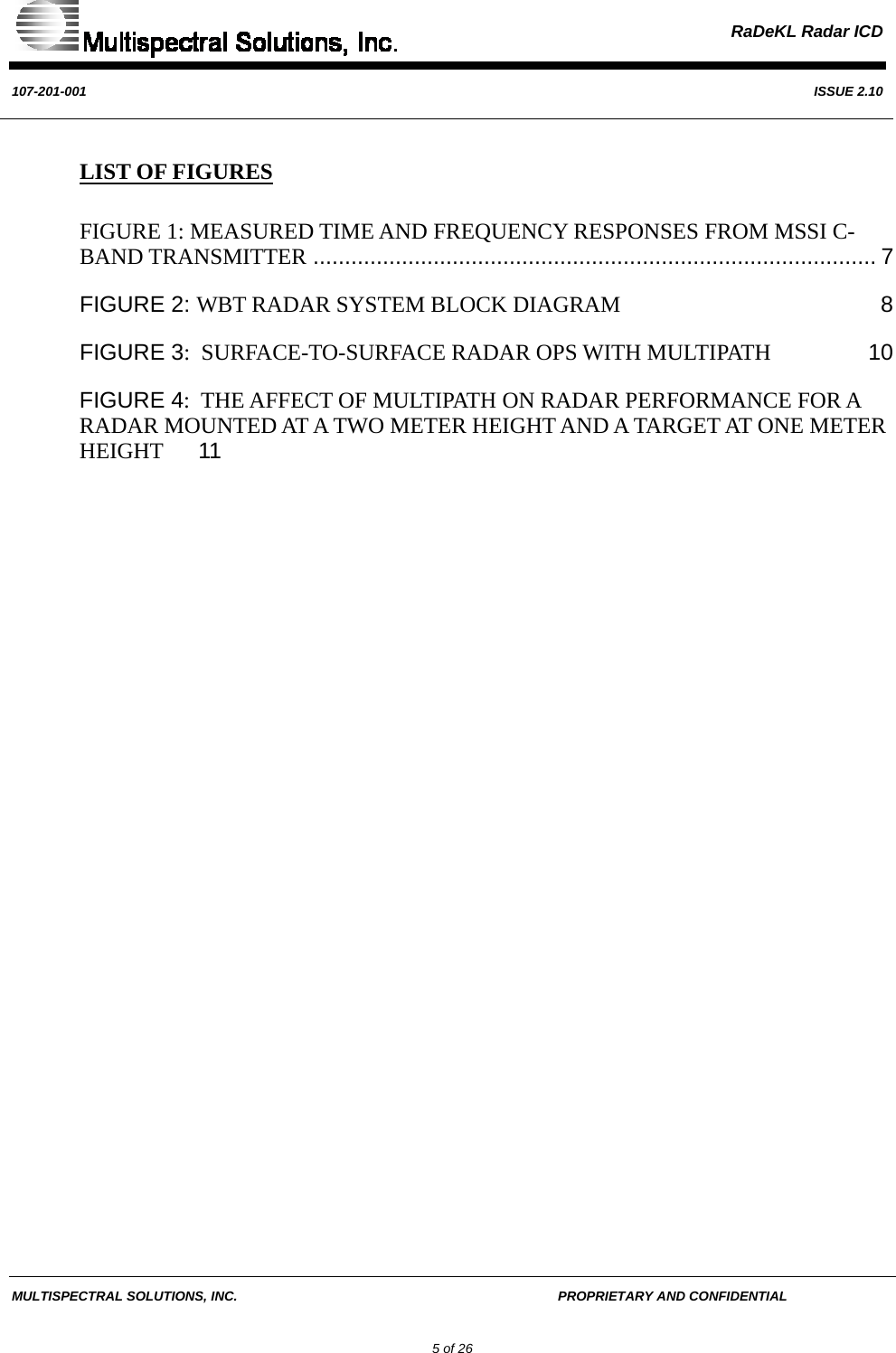  RaDeKL Radar ICD  107-201-001  ISSUE 2.10  MULTISPECTRAL SOLUTIONS, INC.       PROPRIETARY AND CONFIDENTIAL         5 of 26 LIST OF FIGURES FIGURE 1: MEASURED TIME AND FREQUENCY RESPONSES FROM MSSI C-BAND TRANSMITTER ......................................................................................... 7 FIGURE 2: WBT RADAR SYSTEM BLOCK DIAGRAM 8 FIGURE 3:  SURFACE-TO-SURFACE RADAR OPS WITH MULTIPATH 10 FIGURE 4:  THE AFFECT OF MULTIPATH ON RADAR PERFORMANCE FOR A RADAR MOUNTED AT A TWO METER HEIGHT AND A TARGET AT ONE METER HEIGHT 11   