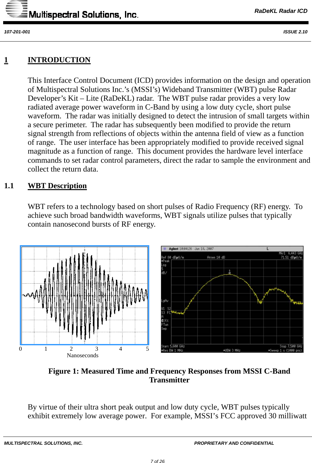  RaDeKL Radar ICD  107-201-001  ISSUE 2.10  MULTISPECTRAL SOLUTIONS, INC.       PROPRIETARY AND CONFIDENTIAL         7 of 26 1 INTRODUCTION This Interface Control Document (ICD) provides information on the design and operation of Multispectral Solutions Inc.’s (MSSI’s) Wideband Transmitter (WBT) pulse Radar Developer’s Kit – Lite (RaDeKL) radar.  The WBT pulse radar provides a very low radiated average power waveform in C-Band by using a low duty cycle, short pulse waveform.  The radar was initially designed to detect the intrusion of small targets within a secure perimeter.  The radar has subsequently been modified to provide the return signal strength from reflections of objects within the antenna field of view as a function of range.  The user interface has been appropriately modified to provide received signal magnitude as a function of range.  This document provides the hardware level interface commands to set radar control parameters, direct the radar to sample the environment and collect the return data. 1.1 WBT Description WBT refers to a technology based on short pulses of Radio Frequency (RF) energy.  To achieve such broad bandwidth waveforms, WBT signals utilize pulses that typically contain nanosecond bursts of RF energy.                            0               1               2               3              4                5                                           Nanoseconds Figure 1: Measured Time and Frequency Responses from MSSI C-Band Transmitter  By virtue of their ultra short peak output and low duty cycle, WBT pulses typically exhibit extremely low average power.  For example, MSSI’s FCC approved 30 milliwatt 