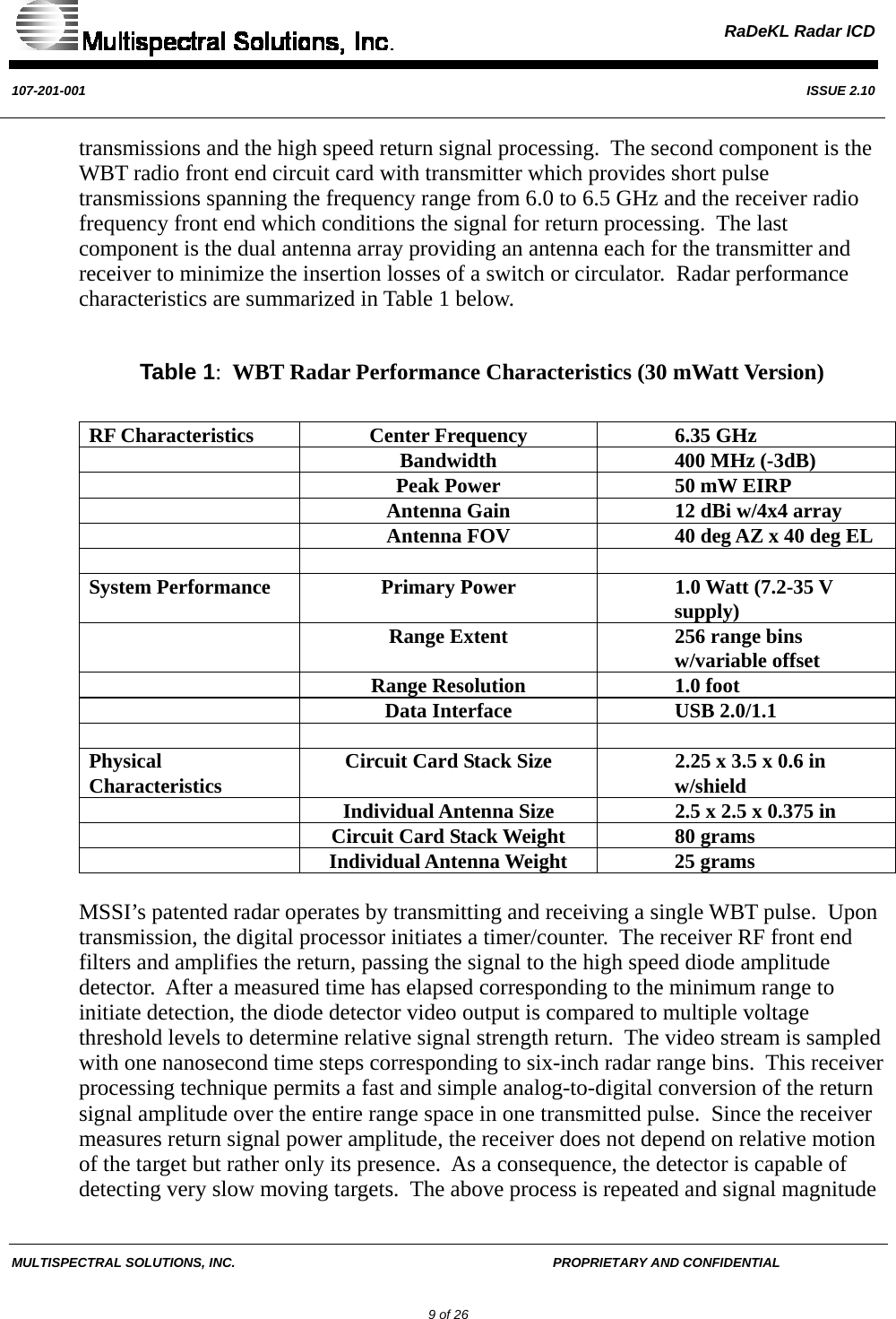  RaDeKL Radar ICD  107-201-001  ISSUE 2.10  MULTISPECTRAL SOLUTIONS, INC.       PROPRIETARY AND CONFIDENTIAL         9 of 26 transmissions and the high speed return signal processing.  The second component is the WBT radio front end circuit card with transmitter which provides short pulse transmissions spanning the frequency range from 6.0 to 6.5 GHz and the receiver radio frequency front end which conditions the signal for return processing.  The last component is the dual antenna array providing an antenna each for the transmitter and receiver to minimize the insertion losses of a switch or circulator.  Radar performance characteristics are summarized in Table 1 below.        Table 1:  WBT Radar Performance Characteristics (30 mWatt Version)  RF Characteristics  Center Frequency  6.35 GHz   Bandwidth  400 MHz (-3dB)   Peak Power  50 mW EIRP   Antenna Gain  12 dBi w/4x4 array   Antenna FOV  40 deg AZ x 40 deg EL    System Performance  Primary Power  1.0 Watt (7.2-35 V supply)   Range Extent  256 range bins w/variable offset   Range Resolution  1.0 foot   Data Interface  USB 2.0/1.1    Physical Characteristics  Circuit Card Stack Size  2.25 x 3.5 x 0.6 in w/shield   Individual Antenna Size   2.5 x 2.5 x 0.375 in   Circuit Card Stack Weight  80 grams   Individual Antenna Weight   25 grams  MSSI’s patented radar operates by transmitting and receiving a single WBT pulse.  Upon transmission, the digital processor initiates a timer/counter.  The receiver RF front end filters and amplifies the return, passing the signal to the high speed diode amplitude detector.  After a measured time has elapsed corresponding to the minimum range to initiate detection, the diode detector video output is compared to multiple voltage threshold levels to determine relative signal strength return.  The video stream is sampled with one nanosecond time steps corresponding to six-inch radar range bins.  This receiver processing technique permits a fast and simple analog-to-digital conversion of the return signal amplitude over the entire range space in one transmitted pulse.  Since the receiver measures return signal power amplitude, the receiver does not depend on relative motion of the target but rather only its presence.  As a consequence, the detector is capable of detecting very slow moving targets.  The above process is repeated and signal magnitude 