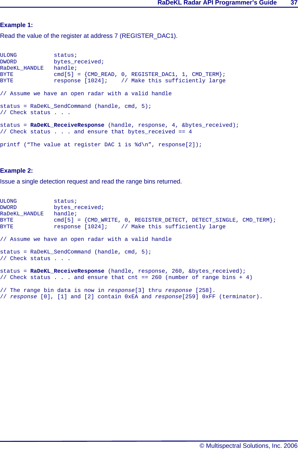 RaDeKL Radar API Programmer’s Guide        37   © Multispectral Solutions, Inc. 2006 Example 1: Read the value of the register at address 7 (REGISTER_DAC1).   ULONG   status; DWORD   bytes_received; RaDeKL_HANDLE handle; BYTE      cmd[5] = {CMD_READ, 0, REGISTER_DAC1, 1, CMD_TERM}; BYTE      response [1024];   // Make this sufficiently large  // Assume we have an open radar with a valid handle  status = RaDeKL_SendCommand (handle, cmd, 5); // Check status . . .  status = RaDeKL_ReceiveResponse (handle, response, 4, &amp;bytes_received); // Check status . . . and ensure that bytes_received == 4  printf (“The value at register DAC 1 is %d\n”, response[2]);    Example 2: Issue a single detection request and read the range bins returned.   ULONG   status; DWORD   bytes_received; RaDeKL_HANDLE handle; BYTE      cmd[5] = {CMD_WRITE, 0, REGISTER_DETECT, DETECT_SINGLE, CMD_TERM}; BYTE      response [1024];   // Make this sufficiently large  // Assume we have an open radar with a valid handle  status = RaDeKL_SendCommand (handle, cmd, 5); // Check status . . .  status = RaDeKL_ReceiveResponse (handle, response, 260, &amp;bytes_received); // Check status . . . and ensure that cnt == 260 (number of range bins + 4)  // The range bin data is now in response[3] thru response [258]. // response [0], [1] and [2] contain 0xEA and response[259] 0xFF (terminator).    