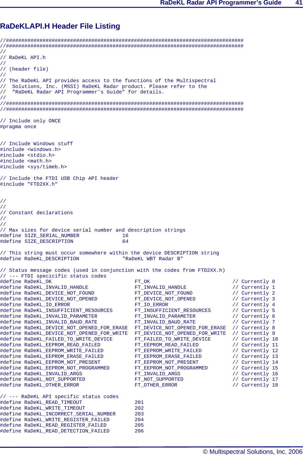 RaDeKL Radar API Programmer’s Guide        41   © Multispectral Solutions, Inc. 2006 RaDeKLAPI.H Header File Listing  //############################################################################## //############################################################################## // // RaDeKL API.h // // (header file) // // The RaDeKL API provides access to the functions of the Multispectral //  Solutions, Inc. (MSSI) RaDeKL Radar product. Please refer to the //  &quot;RaDeKL Radar API Programmer&apos;s Guide&quot; for details. // //############################################################################## //##############################################################################  // Include only ONCE #pragma once   // Include Windows stuff #include &lt;windows.h&gt; #include &lt;stdio.h&gt; #include &lt;math.h&gt; #include &lt;sys/timeb.h&gt;  // Include the FTDI USB Chip API header #include &quot;FTD2XX.h&quot;   // // // Constant declarations // // // Max sizes for device serial number and description strings #define SIZE_SERIAL_NUMBER    16 #define SIZE_DESCRIPTION     64  // This string must occur somewhere within the device DESCRIPTION string #define RaDeKL_DESCRIPTION        &quot;RaDeKL WBT Radar B&quot;  // Status message codes (used in conjunction with the codes from FTD2XX.h) // --- FTDI specicific status codes #define RaDeKL_OK       FT_OK       // Currently 0 #define RaDeKL_INVALID_HANDLE    FT_INVALID_HANDLE    // Currently 1 #define RaDeKL_DEVICE_NOT_FOUND    FT_DEVICE_NOT_FOUND    // Currently 2 #define RaDeKL_DEVICE_NOT_OPENED    FT_DEVICE_NOT_OPENED    // Currently 3 #define RaDeKL_IO_ERROR      FT_IO_ERROR      // Currently 4 #define RaDeKL_INSUFFICIENT_RESOURCES    FT_INSUFFICIENT_RESOURCES    // Currently 5 #define RaDeKL_INVALID_PARAMETER    FT_INVALID_PARAMETER    // Currently 6 #define RaDeKL_INVALID_BAUD_RATE    FT_INVALID_BAUD_RATE    // Currently 7 #define RaDeKL_DEVICE_NOT_OPENED_FOR_ERASE  FT_DEVICE_NOT_OPENED_FOR_ERASE  // Currently 8 #define RaDeKL_DEVICE_NOT_OPENED_FOR_WRITE  FT_DEVICE_NOT_OPENED_FOR_WRITE  // Currently 9 #define RaDeKL_FAILED_TO_WRITE_DEVICE    FT_FAILED_TO_WRITE_DEVICE    // Currently 10 #define RaDeKL_EEPROM_READ_FAILED   FT_EEPROM_READ_FAILED   // Currently 11 #define RaDeKL_EEPROM_WRITE_FAILED   FT_EEPROM_WRITE_FAILED   // Currently 12 #define RaDeKL_EEPROM_ERASE_FAILED   FT_EEPROM_ERASE_FAILED   // Currently 13 #define RaDeKL_EEPROM_NOT_PRESENT   FT_EEPROM_NOT_PRESENT   // Currently 14 #define RaDeKL_EEPROM_NOT_PROGRAMMED   FT_EEPROM_NOT_PROGRAMMED     // Currently 15 #define RaDeKL_INVALID_ARGS     FT_INVALID_ARGS     // Currently 16 #define RaDeKL_NOT_SUPPORTED     FT_NOT_SUPPORTED     // Currently 17 #define RaDeKL_OTHER_ERROR     FT_OTHER_ERROR     // Currently 18  // --- RaDeKL API specific status codes #define RaDeKL_READ_TIMEOUT     201 #define RaDeKL_WRITE_TIMEOUT     202 #define RaDeKL_INCORRECT_SERIAL_NUMBER    203 #define RaDeKL_WRITE_REGISTER_FAILED   204 #define RaDeKL_READ_REGISTER_FAILED   205 #define RaDeKL_READ_DETECTION_FAILED   206 