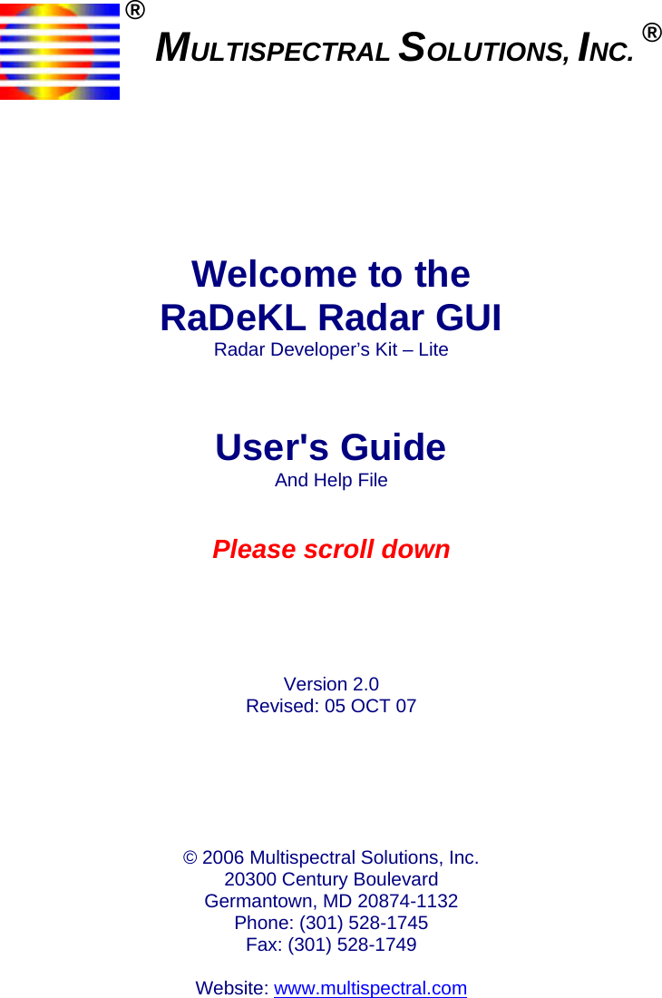      ® MULTISPECTRAL SOLUTIONS, INC. ®        Welcome to the RaDeKL Radar GUI Radar Developer’s Kit – Lite    User&apos;s Guide And Help File   Please scroll down      Version 2.0 Revised: 05 OCT 07       © 2006 Multispectral Solutions, Inc. 20300 Century Boulevard Germantown, MD 20874-1132 Phone: (301) 528-1745 Fax: (301) 528-1749  Website: www.multispectral.com    