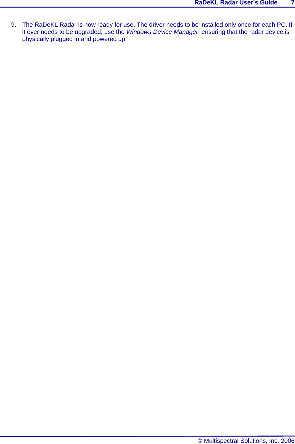 RaDeKL Radar User’s Guide        7   © Multispectral Solutions, Inc. 2006 9.  The RaDeKL Radar is now ready for use. The driver needs to be installed only once for each PC. If it ever needs to be upgraded, use the Windows Device Manager, ensuring that the radar device is physically plugged in and powered up.   