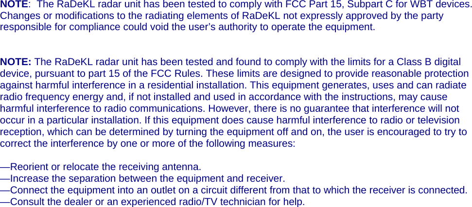    NOTE:  The RaDeKL radar unit has been tested to comply with FCC Part 15, Subpart C for WBT devices.  Changes or modifications to the radiating elements of RaDeKL not expressly approved by the party responsible for compliance could void the user’s authority to operate the equipment.   NOTE: The RaDeKL radar unit has been tested and found to comply with the limits for a Class B digital device, pursuant to part 15 of the FCC Rules. These limits are designed to provide reasonable protection against harmful interference in a residential installation. This equipment generates, uses and can radiate radio frequency energy and, if not installed and used in accordance with the instructions, may cause harmful interference to radio communications. However, there is no guarantee that interference will not occur in a particular installation. If this equipment does cause harmful interference to radio or television reception, which can be determined by turning the equipment off and on, the user is encouraged to try to correct the interference by one or more of the following measures:  —Reorient or relocate the receiving antenna. —Increase the separation between the equipment and receiver. —Connect the equipment into an outlet on a circuit different from that to which the receiver is connected. —Consult the dealer or an experienced radio/TV technician for help.