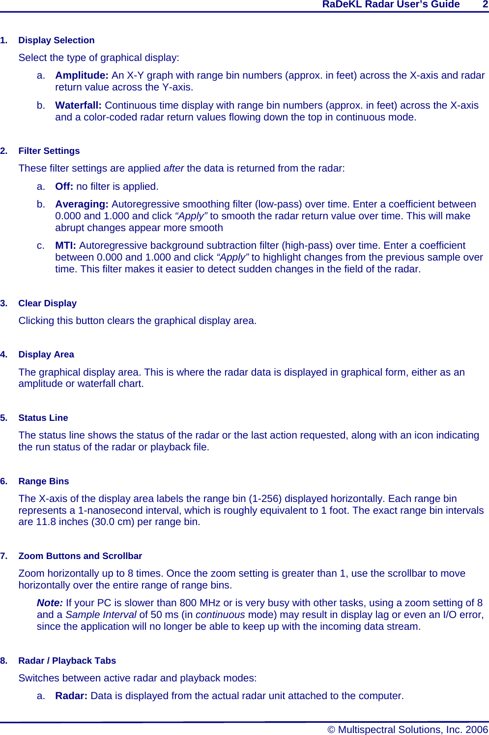 RaDeKL Radar User’s Guide        2   © Multispectral Solutions, Inc. 2006 1. Display Selection Select the type of graphical display: a.  Amplitude: An X-Y graph with range bin numbers (approx. in feet) across the X-axis and radar return value across the Y-axis. b.  Waterfall: Continuous time display with range bin numbers (approx. in feet) across the X-axis and a color-coded radar return values flowing down the top in continuous mode.  2. Filter Settings These filter settings are applied after the data is returned from the radar: a.  Off: no filter is applied. b.  Averaging: Autoregressive smoothing filter (low-pass) over time. Enter a coefficient between 0.000 and 1.000 and click “Apply” to smooth the radar return value over time. This will make abrupt changes appear more smooth c.  MTI: Autoregressive background subtraction filter (high-pass) over time. Enter a coefficient between 0.000 and 1.000 and click “Apply” to highlight changes from the previous sample over time. This filter makes it easier to detect sudden changes in the field of the radar.  3. Clear Display Clicking this button clears the graphical display area.  4. Display Area The graphical display area. This is where the radar data is displayed in graphical form, either as an amplitude or waterfall chart.  5. Status Line The status line shows the status of the radar or the last action requested, along with an icon indicating the run status of the radar or playback file.  6. Range Bins The X-axis of the display area labels the range bin (1-256) displayed horizontally. Each range bin represents a 1-nanosecond interval, which is roughly equivalent to 1 foot. The exact range bin intervals are 11.8 inches (30.0 cm) per range bin.  7.  Zoom Buttons and Scrollbar Zoom horizontally up to 8 times. Once the zoom setting is greater than 1, use the scrollbar to move horizontally over the entire range of range bins. Note: If your PC is slower than 800 MHz or is very busy with other tasks, using a zoom setting of 8 and a Sample Interval of 50 ms (in continuous mode) may result in display lag or even an I/O error, since the application will no longer be able to keep up with the incoming data stream.  8.  Radar / Playback Tabs Switches between active radar and playback modes: a.  Radar: Data is displayed from the actual radar unit attached to the computer. 