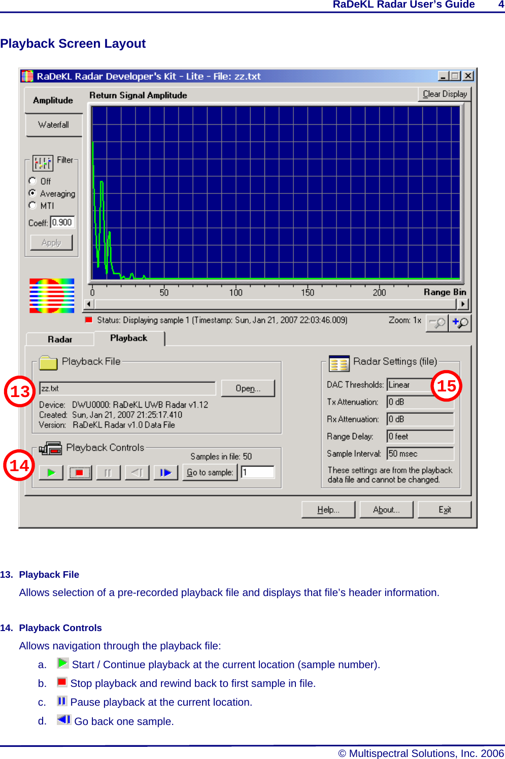 RaDeKL Radar User’s Guide        4   © Multispectral Solutions, Inc. 2006 Playback Screen Layout             13. Playback File Allows selection of a pre-recorded playback file and displays that file’s header information.  14. Playback Controls Allows navigation through the playback file: a.   Start / Continue playback at the current location (sample number). b.   Stop playback and rewind back to first sample in file. c.   Pause playback at the current location. d.   Go back one sample. 1513 14 