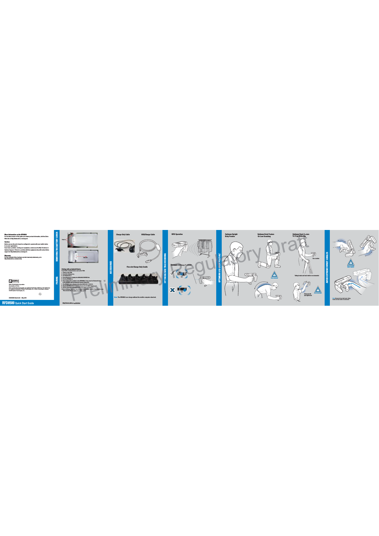 AVOID EXTREME WRIST ANGLESAVOID EXTREME WRIST ANGLESAVOID EXTREME WRIST ANGLES012345012345ACCESSORIESRFD8500  Quick Start GuideXXXXXXXX Beta Draft — May 2015AVOID EXTREME WRIST ANGLEShttp://www.zebra.com/RFD8500REMOVING THE BATTERY COVERMore Information on the RFD8500For the latest version of this guide and related product information, visit the Zebra Web site at: http://www.zebra.com/support.Service Before you use the unit, it must be configured to operate with your mobile deviceto run your applications. If you have a problem  running your equipment, contact your facility’s Technical or Systems Support.  If there is a problem with the equipment, they will contact Zebra support at: http://www.zebra.com/support. WarrantyFor the complete Zebra hardware product warranty statement, go to: http://www.zebra.com/warranty.Zebra Technologies CorporationLincolnshire, IL U.S.A.Zebra and the Zebra head graphic are registered trademarks of ZIH Corp. The Symbol logo is a registered trademark of Symbol Technologies, Inc., a Zebra Technologies company.© 2015 Symbol Technologies, Inc.Charge Only Cable USB/Charge CableFive-slot Charge Only CradleNote: The RFD8500 can charge without the mobile computer attached. RFID OperationOPTIMUM RFID TAG DECODINGOPTIMUM RFID BODY POSTUREAVOID EXTREMEWRIST ANGLESfor High ScanningAVOID REACHINGAVOID BENDINGOptimum Body PostureOptimum Body Posturefor Low Scanning        Optimum UprightBody Posture       Optimum Scanning PositionsUse a ladderTaking breaks and task rotation recommended Alternate left and right handNote: Alternate left and right hands. Taking breaks and task rotation recommended.CORRECTWRONGPush InSlide OffPAIRINGPairing with an Android DeviceTo pair with an Android device such as the TC55:1.  Power on the TC55.2.  Touch the Settings icon.3.  Turn Bluetooth on.4.  Touch Bluetooth to display the AVAILABLE DEVICES list.5.  Turn the RFD8500 on.6.  Ensure Bluetooth is enabled on the RFGD8500.  If not, press the Bluetooth button    on the RFD8500 until the Bluetooth indicator blinks blue.7.  The RFD8500 device displays in the list of AVAILABLE DEVICES.8.  Tap the RFD8500 device in the list and press the RFD8500 trigger to pair.9.  Exit the Bluetooth screen and run the RFID demo application.10. Go to Settings &gt; Readers List and select the RFD8500 in the list of Available Readers.     This connects the RFD8500 to the mobile device.Preliminaryttonthe list and press the RFD8500 trigger to pair.oth screen and run the RFID demo application.&gt; Readers List and select the RFD8500 in the list of Available Readershe RFD8500 to the mobile device.RegulRRRRRRRRRRRRRRRRRRRRReReReReReeeeeg5RRRatory atoatoatoatoatooooooooooootototottottooatoatoatoaaaaayyyyyyyBODY POptimum Scanning PositionsDraftDDDDDDDDDDDDDDDDDDDDDDDDDDDDDDDDDDDDDDDDDDDDDDDDDDDDDDDDDDDDDDDDDDDDDDDDDDDDDDDDDDDDDDDDDDDDDDDDDDDDDDDDDDDDDDDDDDDDDDDDDDDDDDDDDDDDDDDDDDDDDDDDDDDDDDDDDDDDftftttttfttftftftftftftftttfttftfttftftftftftftftftftfttafftaftftafth Scanningm Body Po