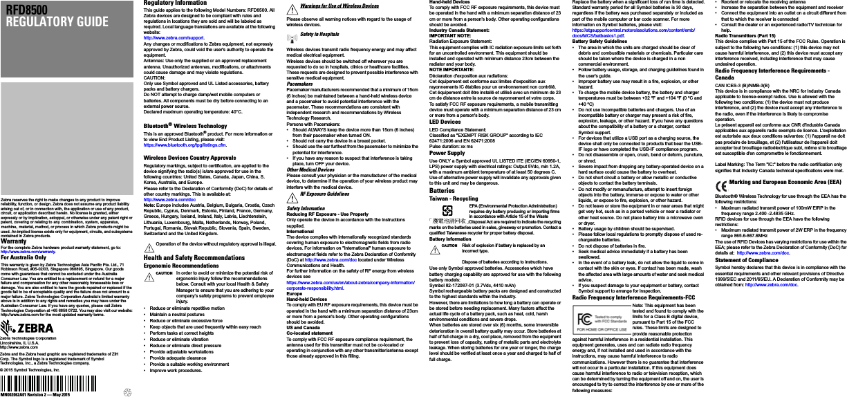 Zebra reserves the right to make changes to any product to improve reliability, function, or design. Zebra does not assume any product liability arising out of, or in connection with, the application or use of any product, circuit, or application described herein. No license is granted, either expressly or by implication, estoppel, or otherwise under any patent right or patent, covering or relating to any combination, system, apparatus, machine,  material, method, or process in which Zebra products might be used. An implied license exists only for equipment, circuits, and subsystems contained in Zebra products.WarrantyFor the complete Zebra hardware product warranty statement, go to:http://www.zebra.com/warranty.For Australia OnlyThis warranty is given by Zebra Technologies Asia Pacific Pte. Ltd., 71 Robinson Road, #05-02/03, Singapore 068895, Singapore. Our goods come with guarantees that cannot be excluded under the Australia Consumer Law. You are entitled to a replacement or refund for a major failure and compensation for any other reasonably foreseeable loss or damage. You are also entitled to have the goods repaired or replaced if the goods fail to be of acceptable quality and the failure does not amount to a major failure. Zebra Technologies Corporation Australia’s limited warranty above is in addition to any rights and remedies you may have under the Australian Consumer Law. If you have any queries, please call Zebra Technologies Corporation at +65 6858 0722. You may also visit our website: http://www.zebra.com for the most updated warranty terms.RFD8500REGULATORY GUIDEZebra Technologies CorporationLincolnshire, IL U.S.A.http://www.zebra.comZebra and the Zebra head graphic are registered trademarks of ZIH Corp. The Symbol logo is a registered trademark of Symbol Technologies, Inc., a Zebra Technologies company.© 2015 Symbol Technologies, Inc.MN002062A01 Revision 2 — May 2015Regulatory InformationThis guide applies to the following Model Numbers: RFD8500. All Zebra devices are designed to be compliant with rules and regulations in locations they are sold and will be labeled as required. Local language translations are available at the following website:http://www.zebra.com/support.Any changes or modifications to Zebra equipment, not expressly approved by Zebra, could void the user&apos;s authority to operate the equipment.Antennas: Use only the supplied or an approved replacement antenna. Unauthorized antennas, modifications, or attachments could cause damage and may violate regulations.CAUTION: Only use Symbol approved and UL Listed accessories, battery packs and battery chargers.Do NOT attempt to charge damp/wet mobile computers or batteries. All components must be dry before connecting to an external power source.Declared maximum operating temperature: 40°C.Bluetooth® Wireless TechnologyThis is an approved Bluetooth® product. For more information or to view End Product Listing, please visit:https://www.bluetooth.org/tpg/listings.cfm.Wireless Devices Country ApprovalsRegulatory markings, subject to certification, are applied to the device signifying the radio(s) is/are approved for use in the following countries: United States, Canada, Japan, China, S. Korea, Australia, and Europe.Please refer to the Declaration of Conformity (DoC) for details of other country markings. This is available at:http://www.zebra.com/docNote: Europe includes Austria, Belgium, Bulgaria, Croatia, Czech Republic, Cyprus, Denmark, Estonia, Finland, France, Germany, Greece, Hungary, Iceland, Ireland, Italy, Latvia, Liechtenstein, Lithuania, Luxembourg, Malta, Netherlands, Norway, Poland, Portugal, Romania, Slovak Republic, Slovenia, Spain, Sweden, Switzerland and the United Kingdom.Health and Safety RecommendationsErgonomic Recommendations• Reduce or eliminate repetitive motion• Maintain a neutral postures• Reduce or eliminate excessive force• Keep objects that are used frequently within easy reach• Perform tasks at correct heights• Reduce or eliminate vibration• Reduce or eliminate direct pressure• Provide adjustable workstations• Provide adequate clearance• Provide a suitable working environment• Improve work procedures.Please observe all warning notices with regard to the usage of wireless devices.Wireless devices transmit radio frequency energy and may affect medical electrical equipment.Wireless devices should be switched off wherever you are requested to do so in hospitals, clinics or healthcare facilities. These requests are designed to prevent possible interference with sensitive medical equipment.PacemakersPacemaker manufacturers recommended that a minimum of 15cm (6 inches) be maintained between a hand-held wireless device and a pacemaker to avoid potential interference with the pacemaker. These recommendations are consistent with independent research and recommendations by Wireless Technology Research.Persons with Pacemakers:• Should ALWAYS keep the device more than 15cm (6 inches) from their pacemaker when turned ON.• Should not carry the device in a breast pocket.• Should use the ear furthest from the pacemaker to minimize the potential for interference.• If you have any reason to suspect that interference is taking place, turn OFF your device.Other Medical DevicesPlease consult your physician or the manufacturer of the medical device, to determine if the operation of your wireless product may interfere with the medical device.Safety InformationReducing RF Exposure - Use Properly Only operate the device in accordance with the instructions supplied.InternationalThe device complies with internationally recognized standards covering human exposure to electromagnetic fields from radio devices. For information on &quot;International&quot; human exposure to electromagnet fields refer to the Zebra Declaration of Conformity (DoC) at http://www.zebra.com/doc located under Wireless Communications and Health.For further information on the safety of RF energy from wireless devices seehttps://www.zebra.com/us/en/about-zebra/company-information/corporate-responsibility.html.EuropeHand-held Devices To comply with EU RF exposure requirements, this device must be operated in the hand with a minimum separation distance of 23cm or more from a person&apos;s body. Other operating configurations should be avoided.US and CanadaCo-located statementTo comply with FCC RF exposure compliance requirement, the antenna used for this transmitter must not be co-located or operating in conjunction with any other transmitter/antenna except those already approved in this filling.Hand-held DevicesTo comply with FCC RF exposure requirements, this device must be operated in the hand with a minimum separation distance of 23 cm or more from a person&apos;s body. Other operating configurations should be avoided.Industry Canada Statement:IMPORTANT NOTE: Radiation Exposure Statement:This equipment complies with IC radiation exposure limits set forth for an uncontrolled environment. This equipment should be installed and operated with minimum distance 23cm between the radiator and your body.NOTE IMPORTANTE: Déclaration d&apos;exposition aux radiations:Cet équipement est conforme aux limites d&apos;exposition aux rayonnements IC établies pour un environnement non contrôlé. Cet équipement doit être installé et utilisé avec un minimum de 23 cm de distance entre la source de rayonnement et votre corps.To satisfy FCC RF exposure requirements, a mobile transmitting device must operate with a minimum separation distance of 23 cm or more from a person&apos;s body.LED DevicesLED Compliance Statement:Classified as &quot;EXEMPT RISK GROUP&quot; according to IEC 62471:2006 and EN 62471:2008Pulse duration: xx ms Power SupplyUse ONLY a Symbol approved UL LISTED ITE (IEC/EN 60950-1, LPS) power supply with electrical ratings: Output 5Vdc, min 1.2A, with a maximum ambient temperature of at least 50 degrees C. Use of alternative power supply will invalidate any approvals given to this unit and may be dangerous.BatteriesTaiwan - RecyclingEPA (Environmental Protection Administration) requires dry battery producing or importing firms in accordance with Article 15 of the Waste Disposal Act are required to indicate the recycling marks on the batteries used in sales, giveaway or promotion. Contact a qualified Taiwanese recycler for proper battery disposal.Battery InformationUse only Symbol approved batteries. Accessories which have battery charging capability are approved for use with the following battery models:Symbol 82-172087-01 (3.7Vdc, 4410 mAh)Symbol rechargeable battery packs are designed and constructed to the highest standards within the industry.However, there are limitations to how long a battery can operate or be stored before needing replacement. Many factors affect the actual life cycle of a battery pack, such as heat, cold, harsh environmental conditions and severe drops.When batteries are stored over six (6) months, some irreversible deterioration in overall battery quality may occur. Store batteries at half of full charge in a dry, cool place, removed from the equipment to prevent loss of capacity, rusting of metallic parts and electrolyte leakage. When storing batteries for one year or longer, the charge level should be verified at least once a year and charged to half of full charge.Replace the battery when a significant loss of run time is detected.Standard warranty period for all Symbol batteries is 30 days, regardless if the battery was purchased separately or included as part of the mobile computer or bar code scanner. For more information on Symbol batteries, please visit:https://atgsupportcentral.motorolasolutions.com/content/emb/docs/MCS/batbasics1.pdf.Battery Safety Guidelines• The area in which the units are charged should be clear of debris and combustible materials or chemicals. Particular care should be taken where the device is charged in a non commercial environment.• Follow battery usage, storage, and charging guidelines found in the user&apos;s guide.• Improper battery use may result in a fire, explosion, or other hazard.• To charge the mobile device battery, the battery and charger temperatures must be between +32 ºF and +104 ºF (0 ºC and  +40 ºC)  • Do not use incompatible batteries and chargers. Use of an incompatible battery or charger may present a risk of fire, explosion, leakage, or other hazard. If you have any questions about the compatibility of a battery or a charger, contact Symbol support.• For devices that utilize a USB port as a charging source, the device shall only be connected to products that bear the USB-IF logo or have completed the USB-IF compliance program.• Do not disassemble or open, crush, bend or deform, puncture, or shred.• Severe impact from dropping any battery-operated device on a hard surface could cause the battery to overheat.• Do not short circuit a battery or allow metallic or conductive objects to contact the battery terminals.• Do not modify or remanufacture, attempt to insert foreign objects into the battery, immerse or expose to water or other liquids, or expose to fire, explosion, or other hazard.• Do not leave or store the equipment in or near areas that might get very hot, such as in a parked vehicle or near a radiator or other heat source. Do not place battery into a microwave oven or dryer.• Battery usage by children should be supervised.• Please follow local regulations to promptly dispose of used re-chargeable batteries.• Do not dispose of batteries in fire.• Seek medical advice immediately if a battery has been swallowed.• In the event of a battery leak, do not allow the liquid to come in contact with the skin or eyes. If contact has been made, wash the affected area with large amounts of water and seek medical advice.• If you suspect damage to your equipment or battery, contact Symbol support to arrange for inspection.Radio Frequency Interference Requirements-FCCNote: This equipment has been tested and found to comply with the limits for a Class B digital device, pursuant to Part 15 of the FCC rules. These limits are designed to provide reasonable protection against harmful interference in a residential installation. This equipment generates, uses and can radiate radio frequency energy and, if not installed and used in accordance with the instructions, may cause harmful interference to radio communications. However there is no guarantee that interference will not occur in a particular installation. If this equipment does cause harmful interference to radio or television reception, which can be determined by turning the equipment off and on, the user is encouraged to try to correct the interference by one or more of the following measures:• Reorient or relocate the receiving antenna• Increase the separation between the equipment and receiver• Connect the equipment into an outlet on a circuit different from that to which the receiver is connected• Consult the dealer or an experienced radio/TV technician for help.Radio Transmitters (Part 15)This device complies with Part 15 of the FCC Rules. Operation is subject to the following two conditions: (1) this device may not cause harmful interference, and (2) this device must accept any interference received, including interference that may cause undesired operation.Radio Frequency Interference Requirements - CanadaCAN ICES-3 (B)/NMB-3(B)This device is in compliance with the NRC for Industry Canada applicable to license-exempt radios. Use is allowed with the following two conditions: (1) the device must not produce interference, and (2) the device must accept any interference to the radio, even if the interference is likely to compromise operation.Le présent appareil est conforme aux CNR d&apos;Industrie Canada applicables aux appareils radio exempts de licence. L&apos;exploitation est autorisée aux deux conditions suivantes: (1) l&apos;appareil ne doit pas produire de brouillage, et (2) l&apos;utilisateur de l&apos;appareil doit accepter tout brouillage radioélectrique subi, même si le brouillage est susceptible d&apos;en compromettre le fonctionnement.Label Marking: The Term &quot;IC:&quot; before the radio certification only signifies that Industry Canada technical specifications were met.Bluetooth® Wireless Technology for use through the EEA has the following restrictions:• Maximum radiated transmit power of 100mW EIRP in the frequency range 2.400 -2.4835 GHz.RFID devices for use through the EEA have the following restrictions:• Maximum radiated transmit power of 2W ERP in the frequency range 865.6-867.6MHzThe use of RFID Devices has varying restrictions for use within the EEA; please refer to the Zebra Declaration of Conformity (DoC) for details at:  http://www.zebra.com/doc.Statement of ComplianceSymbol hereby declares that this device is in compliance with the essential requirements and other relevant provisions of Directive 1999/5/EC and 2011/65/EU. A Declaration of Conformity may be obtained from: http://www.zebra.com/doc.Operation of the device without regulatory approval is illegal.CAUTION In order to avoid or minimize the potential risk of ergonomic injury follow the recommendations below. Consult with your local Health &amp; Safety Manager to ensure that you are adhering to your company’s safety programs to prevent employee injury.Warnings for Use of Wireless DevicesSafety in HospitalsRF Exposure GuidelinesCAUTION Risk of explosion if battery is replaced by an incorrect type.Dispose of batteries according to instructions.Marking and European Economic Area (EEA)