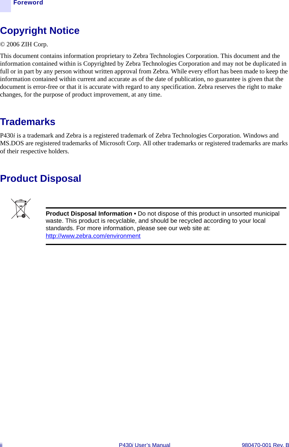 ii P430i User’s Manual 980470-001 Rev. BForewordCopyright Notice© 2006 ZIH Corp.This document contains information proprietary to Zebra Technologies Corporation. This document and the information contained within is Copyrighted by Zebra Technologies Corporation and may not be duplicated in full or in part by any person without written approval from Zebra. While every effort has been made to keep the information contained within current and accurate as of the date of publication, no guarantee is given that the document is error-free or that it is accurate with regard to any specification. Zebra reserves the right to make changes, for the purpose of product improvement, at any time.TrademarksP430i is a trademark and Zebra is a registered trademark of Zebra Technologies Corporation. Windows and MS.DOS are registered trademarks of Microsoft Corp. All other trademarks or registered trademarks are marks of their respective holders.Product DisposalProduct Disposal Information • Do not dispose of this product in unsorted municipal waste. This product is recyclable, and should be recycled according to your local standards. For more information, please see our web site at:http://www.zebra.com/environment