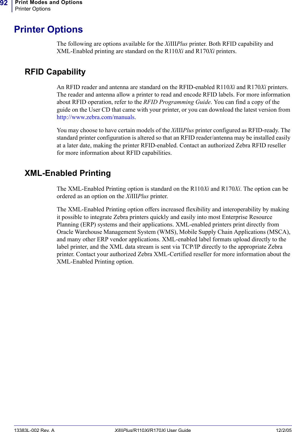 Print Modes and OptionsPrinter Options9213383L-002 Rev. A XiIIIPlus/R110Xi/R170Xi User Guide 12/2/05Printer OptionsThe following are options available for the XiIIIPlus printer. Both RFID capability and XML-Enabled printing are standard on the R110Xi and R170Xi printers.RFID CapabilityAn RFID reader and antenna are standard on the RFID-enabled R110Xi and R170Xi printers. The reader and antenna allow a printer to read and encode RFID labels. For more information about RFID operation, refer to the RFID Programming Guide. You can find a copy of the guide on the User CD that came with your printer, or you can download the latest version from http://www.zebra.com/manuals.You may choose to have certain models of the XiIIIPlus printer configured as RFID-ready. The standard printer configuration is altered so that an RFID reader/antenna may be installed easily at a later date, making the printer RFID-enabled. Contact an authorized Zebra RFID reseller for more information about RFID capabilities.XML-Enabled PrintingThe XML-Enabled Printing option is standard on the R110Xi and R170Xi. The option can be ordered as an option on the XiIIIPlus printer.The XML-Enabled Printing option offers increased flexibility and interoperability by making it possible to integrate Zebra printers quickly and easily into most Enterprise Resource Planning (ERP) systems and their applications. XML-enabled printers print directly from Oracle Warehouse Management System (WMS), Mobile Supply Chain Applications (MSCA), and many other ERP vendor applications. XML-enabled label formats upload directly to the label printer, and the XML data stream is sent via TCP/IP directly to the appropriate Zebra printer. Contact your authorized Zebra XML-Certified reseller for more information about the XML-Enabled Printing option. 