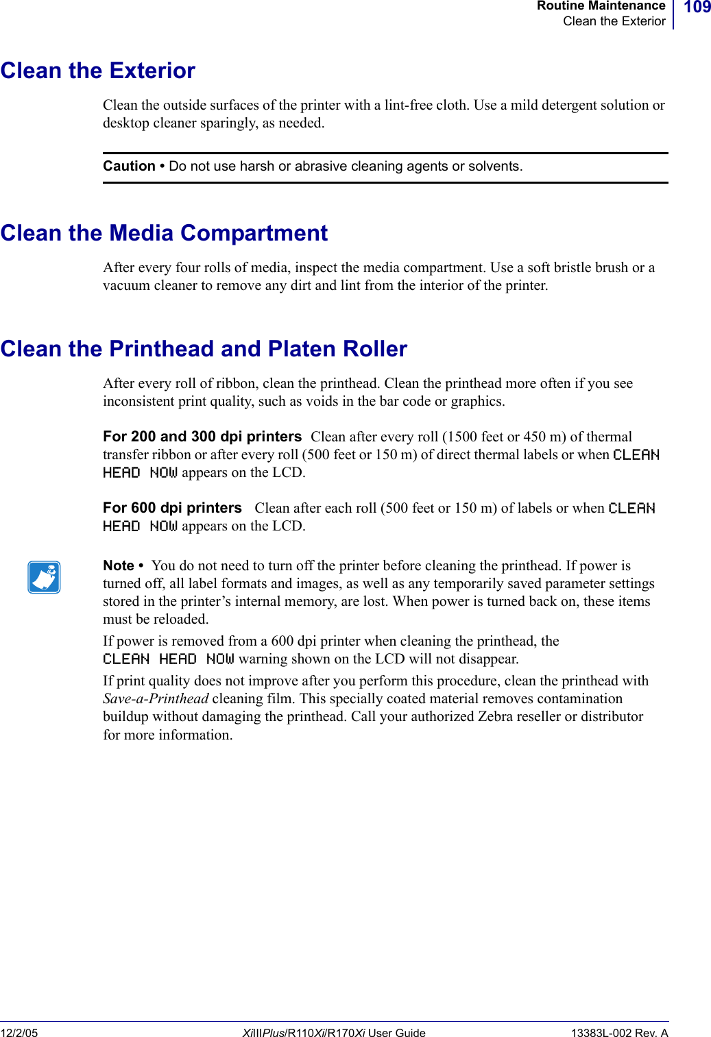 109Routine MaintenanceClean the Exterior12/2/05 XiIIIPlus/R110Xi/R170Xi User Guide 13383L-002 Rev. AClean the ExteriorClean the outside surfaces of the printer with a lint-free cloth. Use a mild detergent solution or desktop cleaner sparingly, as needed.Clean the Media CompartmentAfter every four rolls of media, inspect the media compartment. Use a soft bristle brush or a vacuum cleaner to remove any dirt and lint from the interior of the printer.Clean the Printhead and Platen RollerAfter every roll of ribbon, clean the printhead. Clean the printhead more often if you see inconsistent print quality, such as voids in the bar code or graphics.For 200 and 300 dpi printers  Clean after every roll (1500 feet or 450 m) of thermal transfer ribbon or after every roll (500 feet or 150 m) of direct thermal labels or when CLEAN HEAD NOW appears on the LCD.For 600 dpi printers   Clean after each roll (500 feet or 150 m) of labels or when CLEAN HEAD NOW appears on the LCD.Caution • Do not use harsh or abrasive cleaning agents or solvents.Note •  You do not need to turn off the printer before cleaning the printhead. If power is turned off, all label formats and images, as well as any temporarily saved parameter settings stored in the printer’s internal memory, are lost. When power is turned back on, these items must be reloaded.If power is removed from a 600 dpi printer when cleaning the printhead, the CLEAN HEAD NOW warning shown on the LCD will not disappear.If print quality does not improve after you perform this procedure, clean the printhead with Save-a-Printhead cleaning film. This specially coated material removes contamination buildup without damaging the printhead. Call your authorized Zebra reseller or distributor for more information.
