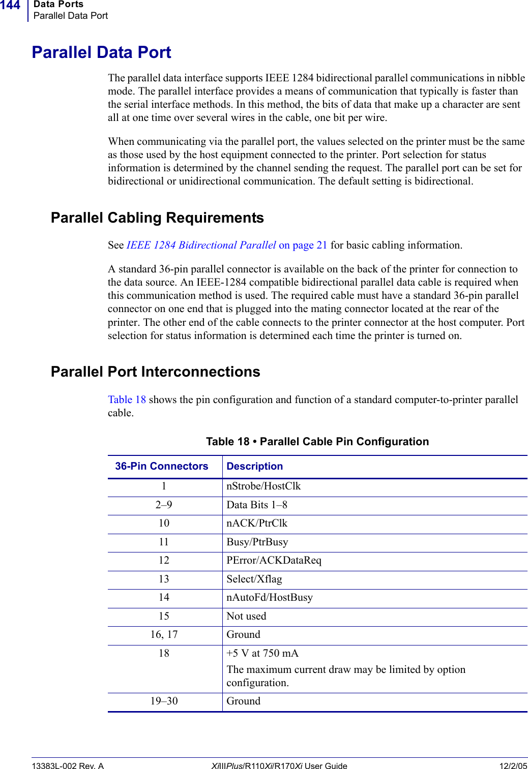Data PortsParallel Data Port14413383L-002 Rev. A XiIIIPlus/R110Xi/R170Xi User Guide 12/2/05Parallel Data PortThe parallel data interface supports IEEE 1284 bidirectional parallel communications in nibble mode. The parallel interface provides a means of communication that typically is faster than the serial interface methods. In this method, the bits of data that make up a character are sent all at one time over several wires in the cable, one bit per wire.When communicating via the parallel port, the values selected on the printer must be the same as those used by the host equipment connected to the printer. Port selection for status information is determined by the channel sending the request. The parallel port can be set for bidirectional or unidirectional communication. The default setting is bidirectional.Parallel Cabling RequirementsSee IEEE 1284 Bidirectional Parallel on page 21 for basic cabling information.A standard 36-pin parallel connector is available on the back of the printer for connection to the data source. An IEEE-1284 compatible bidirectional parallel data cable is required when this communication method is used. The required cable must have a standard 36-pin parallel connector on one end that is plugged into the mating connector located at the rear of the printer. The other end of the cable connects to the printer connector at the host computer. Port selection for status information is determined each time the printer is turned on.Parallel Port InterconnectionsTable 18 shows the pin configuration and function of a standard computer-to-printer parallel cable.Table 18 • Parallel Cable Pin Configuration36-Pin Connectors Description1 nStrobe/HostClk2–9 Data Bits 1–810 nACK/PtrClk11 Busy/PtrBusy12 PError/ACKDataReq13 Select/Xflag14 nAutoFd/HostBusy15 Not used16, 17 Ground18 +5 V at 750 mAThe maximum current draw may be limited by option configuration.19–30 Ground